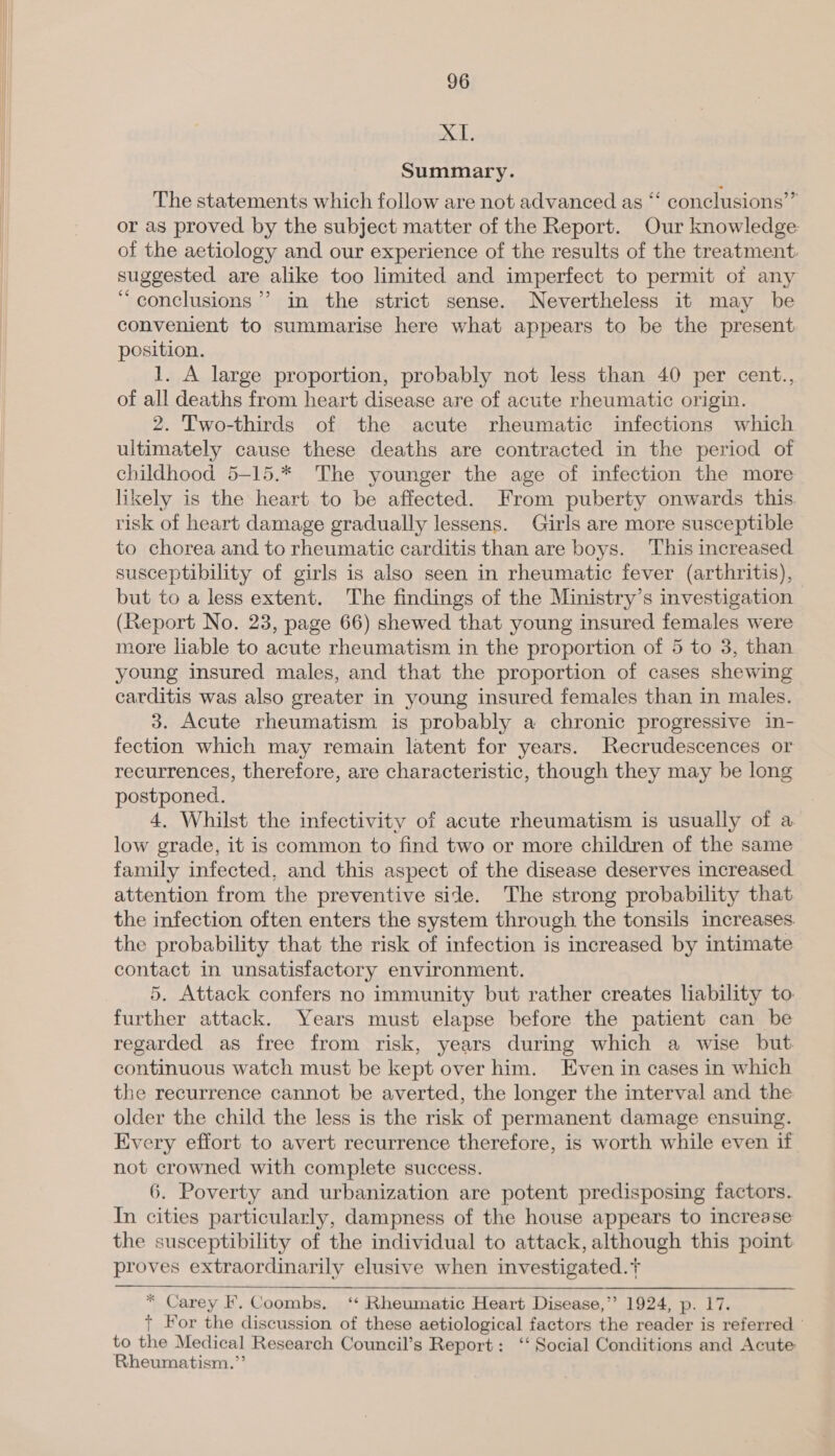  XT, Summary. The statements which follow are not advanced as “‘ conclusions’” or as proved by the subject matter of the Report. Our knowledge of the aetiology and our experience of the results of the treatment: suggested are alike too limited and imperfect to permit of any “ conclusions’? in the strict sense. Nevertheless it may be convenient to summarise here what appears to be the present position. 1. A large proportion, probably not less than 40 per cent., of all deaths from heart disease are of acute rheumatic origin. 2. Two-thirds of the acute rheumatic infections which ultimately cause these deaths are contracted in the period of childhood 5-15.* The younger the age of infection the more likely is the heart to be affected. From puberty onwards this risk of heart damage gradually lessens. Girls are more susceptible to chorea and to rheumatic carditis than are boys. This increased susceptibility of girls is also seen in rheumatic fever (arthritis), but to a less extent. The findings of the Ministry’s investigation (Report No. 23, page 66) shewed that young insured females were more liable to acute rheumatism in the proportion of 5 to 3, than young insured males, and that the proportion of cases shewing carditis was also greater in young insured females than in males. 3. Acute rheumatism is probably a chronic progressive in- fection which may remain latent for years. Recrudescences or recurrences, therefore, are characteristic, though they may be long postponed. 4. Whilst the infectivity of acute rheumatism is usually of a low grade, it is common to find two or more children of the same family infected, and this aspect of the disease deserves increased attention from the preventive side. The strong probability that the infection often enters the system through the tonsils increases the probability that the risk of infection is increased by intimate contact in unsatisfactory environment. 5. Attack confers no immunity but rather creates liability to further attack. Years must elapse before the patient can be regarded as free from risk, years during which a wise but continuous watch must be kept over him. Even in cases in which the recurrence cannot be averted, the longer the interval and the older the child the less is the risk of permanent damage ensuing. Every effort to avert recurrence therefore, is worth while even if not crowned with complete success. 6. Poverty and urbanization are potent predisposing factors. In cities particularly, dampness of the house appears to increase the susceptibility of the individual to attack, although this point proves extraordinarily elusive when investigated.+   * Carey F. Coombs. ‘ Rheumatic Heart Disease,’’ 1924, p. 17. + For the discussion of these aetiological factors the reader is referred to the Medical Research Council’s Report: ‘‘ Social Conditions and Acute Rheumatism.”’
