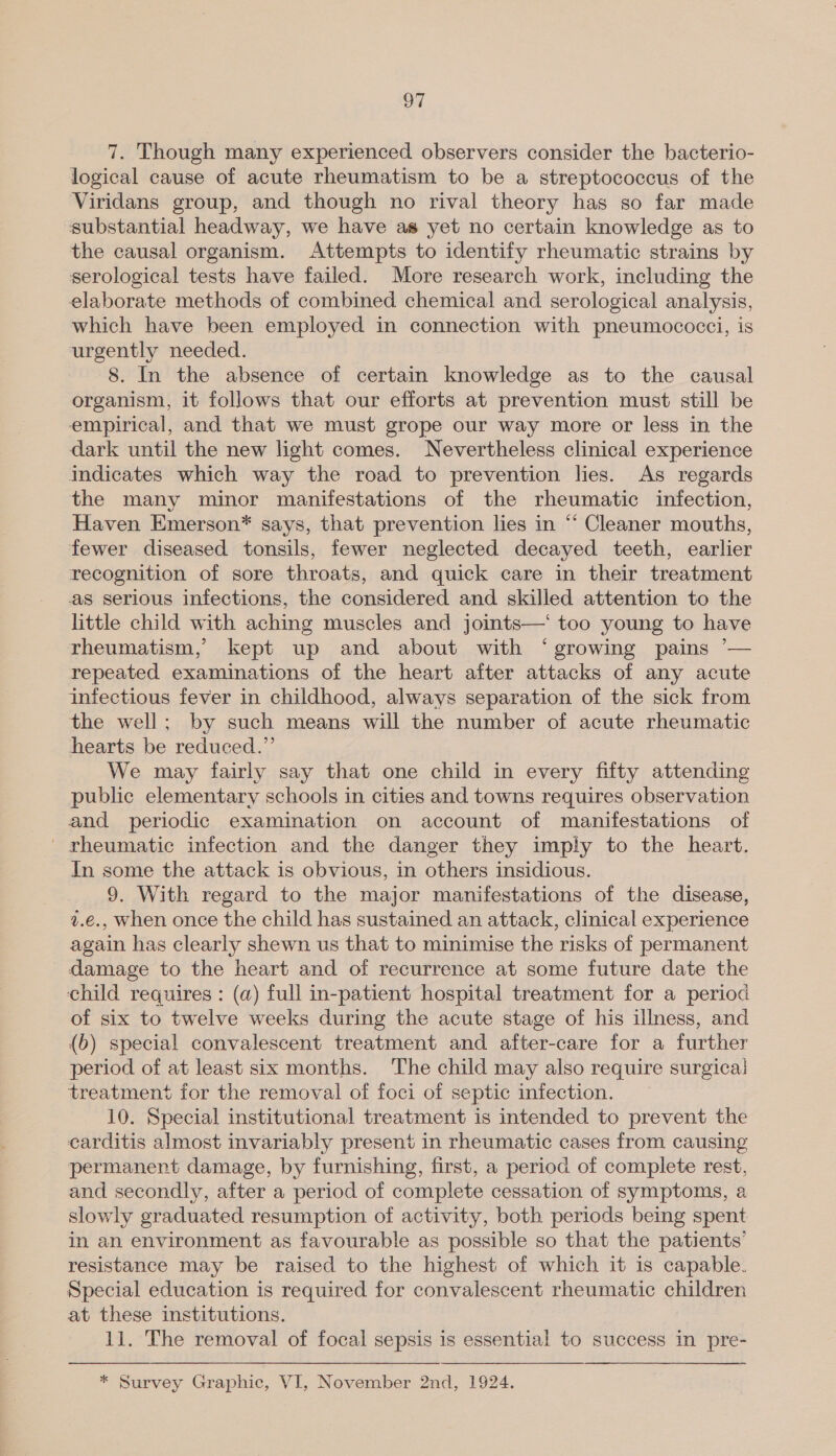 7. Though many experienced observers consider the bacterio- logical cause of acute rheumatism to be a streptococcus of the Viridans group, and though no rival theory has so far made substantial headway, we have as yet no certain knowledge as to the causal organism. Attempts to identify rheumatic strains by serological tests have failed. More research work, including the elaborate methods of combined chemical and serological analysis, which have been employed in connection with pneumococci, is urgently needed. 8. In the absence of certain knowledge as to the causal organism, it follows that our efforts at prevention must still be empirical, and that we must grope our way more or less in the dark until the new light comes. Nevertheless clinical experience indicates which way the road to prevention lies. As regards the many minor manifestations of the rheumatic infection, Haven Emerson* says, that prevention lies in “ Cleaner mouths, fewer diseased tonsils, fewer neglected decayed teeth, earlier recognition of sore throats, and quick care in their treatment as serious infections, the considered and skilled attention to the little child with aching muscles and joimts—‘ too young to have rheumatism,’ kept up and about with ‘growing pains — repeated examinations of the heart after attacks of any acute infectious fever in childhood, always separation of the sick from the well; by such means will the number of acute rheumatic hearts be reduced.” We may fairly say that one child in every fifty attending public elementary schools in cities and towns requires observation and periodic examination on account of manifestations of rheumatic infection and the danger they imply to the heart. In some the attack is obvious, in others insidious. 9. With regard to the major manifestations of the disease, 7.e., when once the child has sustained an attack, clinical experience again has clearly shewn us that to minimise the risks of permanent damage to the heart and of recurrence at some future date the child requires : (a) full in-patient hospital treatment for a period of six to twelve weeks during the acute stage of his illness, and (b) special convalescent treatment and after-care for a further period of at least six months. The child may also require surgicai treatment for the removal of foci of septic infection. 10. Special institutional treatment is intended to prevent the carditis almost invariably present in rheumatic cases from causing permanent damage, by furnishing, first, a period of complete rest, and secondly, after a period of complete cessation of symptoms, a slowly graduated resumption of activity, both periods being spent in an environment as favourable as possible so that the patients’ resistance may be raised to the highest of which it is capable. Special education is required for convalescent rheumatic children at these institutions. 11. The removal of focal sepsis is essential to success in pre- * Survey Graphic, VI, November 2nd, 1924.