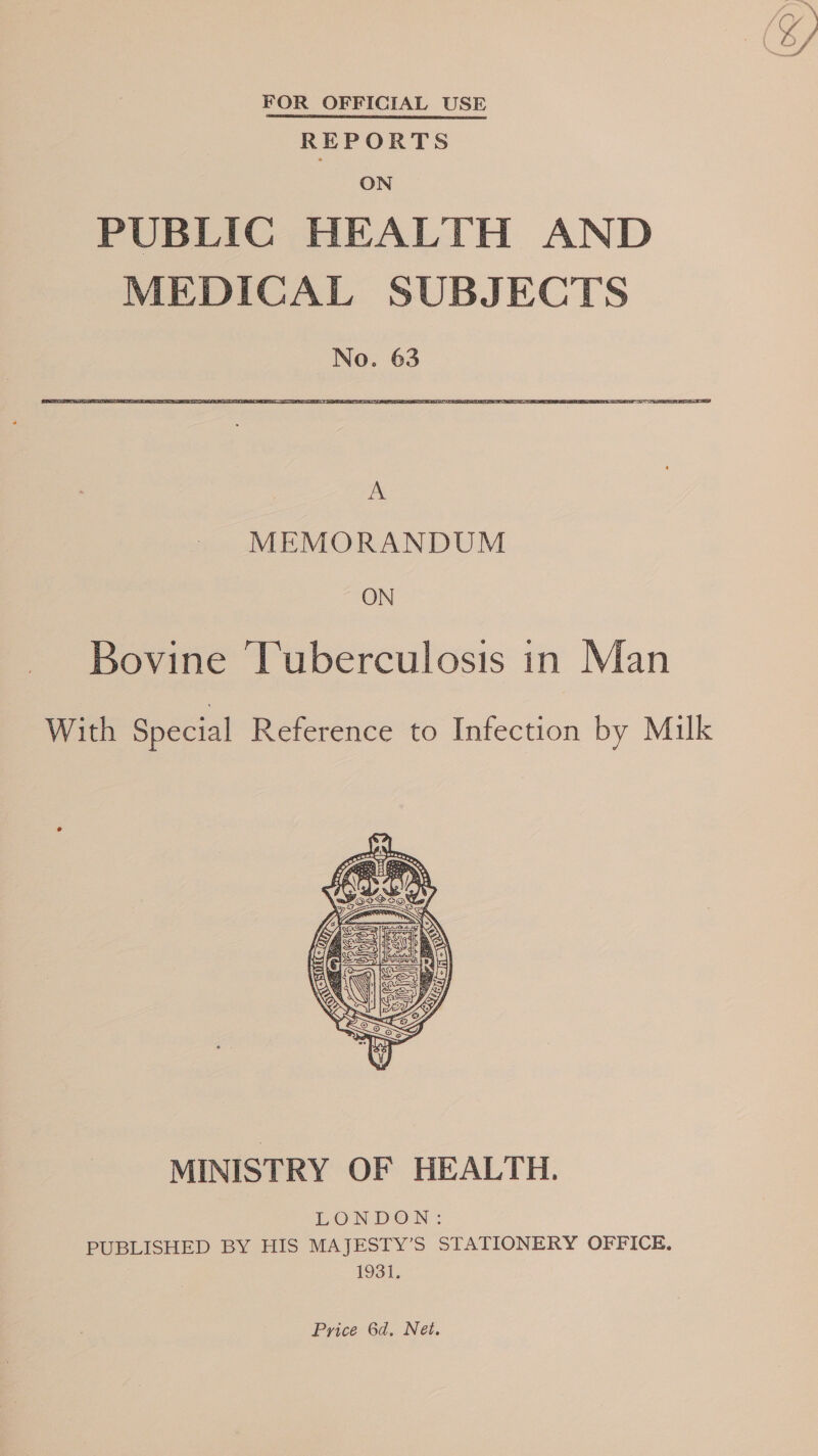 FOR OFFICIAL USE REPORTS ON PUBLIC HEALTH AND MEDICAL SUBJECTS No. 63 a MEMORANDUM ON Bovine Tuberculosis in Man With Special Reference to Infection by Milk  MINISTRY OF HEALTH. LONDON : PUBLISHED BY HIS MAJESTY’S STATIONERY OFFICE. 1931. Price 6d. Net.