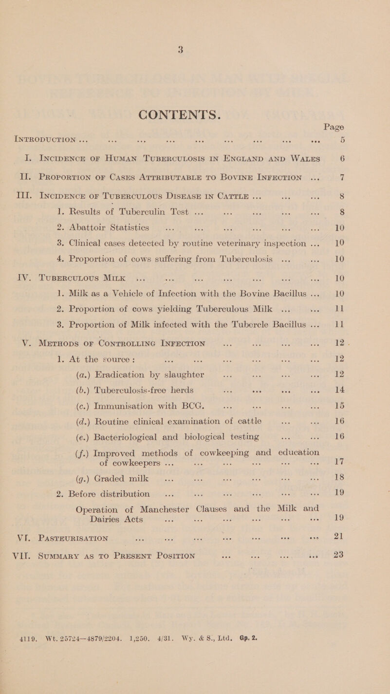 CONTENTS. Page INTRODUCTION ... fos Rie ae Uae oa Sus ae ars 5 I. Inctpence oF HumMAN TUBERCULOSIS IN ENGLAND AND WALES 6 II. PRoportion oF Cases ATTRIBUTABLE TO BOVINE INFECTION ... 7 III. INctpENcE oF TUBERCULOUS DISEASE IN CATTLE ... an ie 8 1. Results of Tuberculin Test ... ee midis Be ae 8 . Abattoir Statistics a a Ben a a ae 10 2 3. Clinical cases detected by routine veterinary inspection ... 10 4 . Proportion of cows suffering from Tuberculosis ... Suna) IV. Tuspercutous Mink ... aie re ee mae a .. 10 1. Milk as a Vehicle of Infection with the Bovine Bacillus ... 10 2. Proportion of cows yielding Tuberculous Milk ... pgs cad 3. Proportion of Milk infected with the Tubercle Bacillus... 11 V. Merruops or Conrrotiine InFrEcrion ae = ae ae 12. 1. At the source: ee Nae ee ze aur rece ea (a.) Eradication by slaughter ae ie was waxeas ee (6.) Tuberculosis-free herds 4 as oe ice ke (c.) Immunisation with BCG. ay bee sae ee EO (d.) Routine clinical examination of cattle sta een (e.) Bacteriological and biological testing oe Reet S206 (f.) Improved methods of cowkeepmg and education of cowkeepers ... ale sine hi uae ae oi | (g.) Graded milk... aS ee aie rise a eed i: 2. Before distribution... G5 he ste ae Peco ay by); Operation of Manchester Clauses and the Milk and Dairies Acts a : a ; : Gee coe VI. PASTEURISATION alte hs foe fas ‘ne a copia ook VIT. SummMaRY AS TO PRESENT PoOsITION ioe af had in) 2S 4119. Wt. 25724—4879/2204. 1,250. 4/31. Wy. &amp;S8., Ltd. Gp. 2.