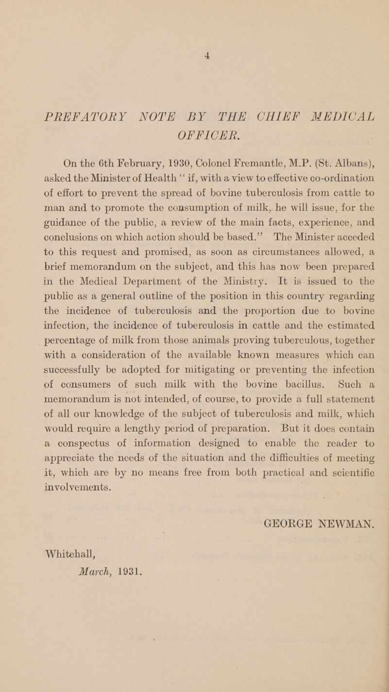 PREFATORY NOTH BY THE CHIEF MEDICAL OFFICER. | On the 6th February, 1930, Colonel Fremantle, M.P. (St. Albans), asked the Minister of Health “‘ if, with a view to effective co-ordination of effort to prevent the spread of bovine tuberculosis from cattle to man and to promote the consumption of milk, he will issue, for the guidance of the public, a review of the main facts, experience, and conclusions on which action should be based.’’ The Minister acceded to this request and promised, as soon as circumstances allowed, a brief memorandum on the subject, and this has now been prepared in the Medical Department of the Ministry. It is issued to the public as a general outline of the position in this country regarding the incidence of tuberculosis and the proportion due to bovine infection, the incidence of tuberculosis in cattle and the estimated percentage of milk from those animals proving tuberculous, together with a consideration of the available known measures which can successfully be adopted for mitigating or preventing the infection of consumers of such milk with the bovine bacillus. Such a memorandum is not intended, of course, to provide a full statement of all our knowledge of the subject of tuberculosis and milk, which would require a lengthy period of preparation. But it does contain a conspectus of information designed to enable the reader to appreciate the needs of the situation and the difficulties of meeting it, which are by no means free from both practical and scientific involvements. GEORGE NEWMAN. Whitehall, March, 1931.