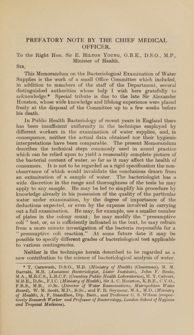 OFFICER. To the Right Hon. Sir E. Hizrton Youne, G.B.E., D.S.O., M.P., Minister of Health. Sir, This Memorandum on the Bacteriological Examination of Water Supplies is the work of a small Office Committee which included, in addition to members of the staff of the Department, several distinguished authorities whose help I wish here gratefully to acknowledge.* Special tribute is due to the late Sir Alexander Houston, whose wide knowledge and lifelong experience were placed freely at the disposal of the Committee up to a few weeks before his death. In Public Health Bacteriology of recent years in England there has been insufficient uniformity in the technique employed by different workers in the examination of water supplies, and, in consequence, neither the actual data obtained nor their hygienic interpretations have been comparable. The present Memorandum describes the technical steps commonly used in sound practice which can be relied upon to yield a reasonably complete picture of the bacterial content of water, so far as it may affect the health of consumers. It is not to be regarded as a rigid specification the non- observance of which would invalidate the conclusions drawn from an examination of a sample of water. The bacteriologist has a wide discretion in the range and thoroughness of the tests he may apply to any sample. He may be led to simplify his procedure by knowledge already in his possession of the quality of the particular water under examination, by the degree of importance of the deductions expected, or even by the expense involved in carrying out a full examination. He may, for example, use a smaller number of plates in the colony count; he may modify the “ presumptive coli” test, or, as is sufficiently indicated in the text, he may refrain from a more minute investigation of the bacteria responsible for a ‘‘ presumptive coli reaction.” At some future date it may be possible to specify different grades of bacteriological test applicable to various contingencies. Neither is the technique herein described to be regarded as a new contribution to the science of bacteriological analysis of water. * T. Carnwath, D.S.0O., M.B. (Ministry of Health) (Chairman), M. M. Barratt, M.B. (Assistant Bacteriologist, Lister Institute), John F. Beale, M.A., M.R.C.S., L.R.C.P. (Counties Public Health Laboratories), H.'T. Calvert, M.B.E., D.Sc., F.L.C. (Ministry of Health), Sir A. C. Houston, K.B.E., C.V.O., F.R.S., M.B., 0.Se. (Director of Water Examinations, Metropolitan Water Board), W.M. Scott, M.D., B.Sc., and F. R. Seymour, M.A., M.D. (Ministry of Health), A. F. Standfast, Dip. Bact., and Professor G. S. Wilson (respec- tively Research Worker and Pra afessor of Bacteriolog. y, London School of Hygiene and Tropical Medicine).