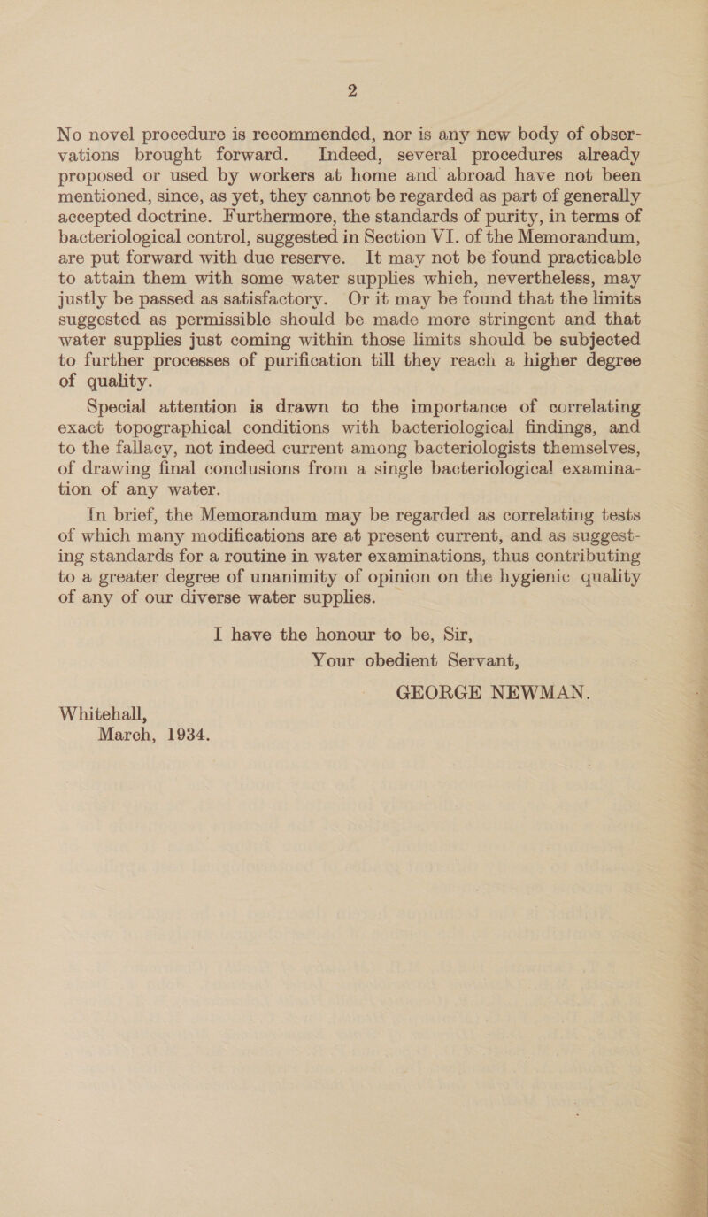 No novel procedure is recommended, nor is any new body of obser- vations brought forward. Indeed, several procedures already proposed or used by workers at home and abroad have not been mentioned, since, as yet, they cannot be regarded as part of generally accepted doctrine. Furthermore, the standards of purity, in terms of bacteriological control, suggested in Section VI. of the Memorandum, are put forward with due reserve. It may not be found practicable to attain them with some water supplies which, nevertheless, may justly be passed as satisfactory. Or it may be found that the limits suggested as permissible should be made more stringent and that water supplies just coming within those limits should be subjected to further processes of purification till they reach a higher degree of quality. Special attention is drawn to the importance of correlating exact topographical conditions with bacteriological findings, and to the fallacy, not indeed current among bacteriologists themselves, of drawing final conclusions from a single bacteriological examina- tion of any water. In brief, the Memorandum may be regarded as correlating tests of which many modifications are at present current, and as suggest- ing standards for a routine in water examinations, thus contributing to a greater degree of unanimity of opinion on the hygienic quality of any of our diverse water supplies. _ I have the honour to be, Sir, Your obedient Servant, GEORGE NEWMAN. Whitehall, March, 1934. 