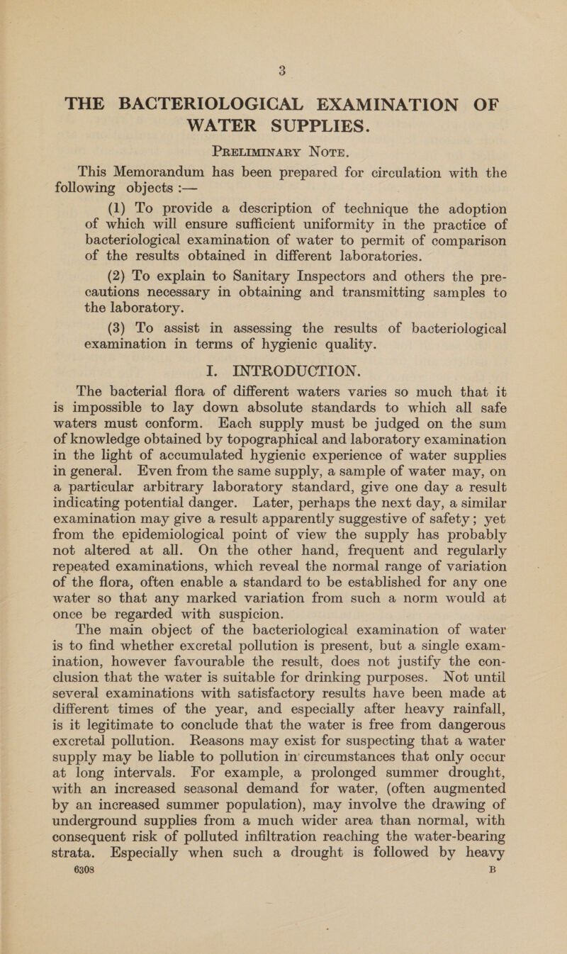 THE BACTERIOLOGICAL EXAMINATION OF WATER SUPPLIES. PRELIMINARY NOTE. This Memorandum has been prepared for circulation with the following objects :— | (1) To provide a description of technique the adoption of which will ensure sufficient uniformity in the practice of bacteriological examination of water to permit of comparison of the results obtained in different laboratories. (2) To explain to Sanitary Inspectors and others the pre- cautions necessary in obtaining and transmitting samples to the laboratory. (3) To assist in assessing the results of bacteriological examination in terms of hygienic quality. I. INTRODUCTION. The bacterial flora of different waters varies so much that it is impossible to lay down absolute standards to which all safe waters must conform. Each supply must be judged on the sum of knowledge obtained by topographical and laboratory examination in the light of accumulated hygienic experience of water supplies in general. Even from the same supply, a sample of water may, on a particular arbitrary laboratory standard, give one day a result indicating potential danger. Later, perhaps the next day, a similar examination may give a result apparently suggestive of safety; yet from the epidemiological point of view the supply has probably not altered at all. On the other hand, frequent and regularly repeated examinations, which reveal the normal range of variation of the flora, often enable a standard to be established for any one water so that any marked variation from such a norm would at once be regarded with suspicion. The main object of the bacteriological examination of water is to find whether excretal pollution is present, but a single exam- ination, however favourable the result, does not justify the con- clusion that the water is suitable for drinking purposes. Not until several examinations with satisfactory results have been made at different times of the year, and especially after heavy rainfall, is it legitimate to conclude that the water is free from dangerous excretal pollution. Reasons may exist for suspecting that a water supply may be liable to pollution in’ circumstances that only occur at long intervals. For example, a prolonged summer drought, with an increased seasonal demand for water, (often augmented by an increased summer population), may involve the drawing of underground supplies from a much wider area than normal, with consequent risk of polluted infiltration reaching the water-bearing strata. Especially when such a drought is followed by heavy
