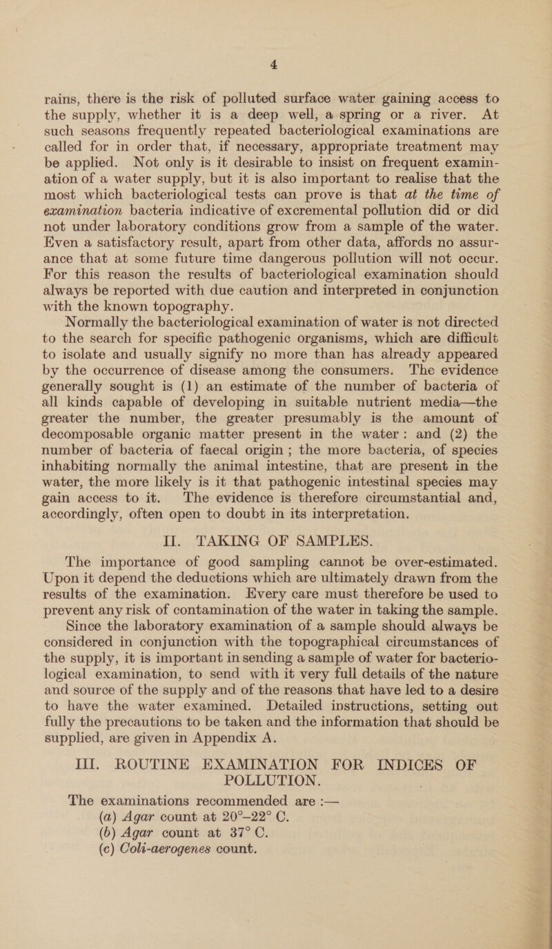 rains, there is the risk of polluted surface water gaining access to the supply, whether it is a deep well, a spring or a river. At such seasons frequently repeated bacteriological examinations are called for in order that, if necessary, appropriate treatment may be applied. Not only is it desirable to insist on frequent examin- ation of a water supply, but it is also important to realise that the most which bacteriological tests can prove is that at the tume of examination bacteria indicative of excremental pollution did or did not under laboratory conditions grow from a sample of the water. Even a satisfactory result, apart from other data, affords no assur- ance that at some future time dangerous pollution will not occur. For this reason the results of bacteriological examination should always be reported with due caution and interpreted in conjunction with the known topography. Normally the bacteriological examination of water is not directed to the search for specific pathogenic organisms, which are difficult to isolate and usually signify no more than has already appeared by the occurrence of disease among the consumers. The evidence generally sought is (1) an estimate of the number of bacteria of all kinds capable of developing in suitable nutrient media—the greater the number, the greater presumably is the amount of decomposable organic matter present in the water: and (2) the number of bacteria of faecal origin ; the more bacteria, of species inhabiting normally the animal intestine, that are present in the water, the more likely is it that pathogenic intestinal species may gain access to it. The evidence is therefore circumstantial and, accordingly, often open to doubt in its interpretation. II. TAKING OF SAMPLES. The importance of good sampling cannot be over-estimated. Upon it depend the deductions which are ultimately drawn from the results of the examination. [Every care must therefore be used to prevent any risk of contamination of the water in taking the sample. Since the laboratory examination of a sample should always be considered in conjunction with the topographical circumstances of the supply, it is important in sending a sample of water for bacterio- logical examination, to send with it very full details of the nature and source of the supply and of the reasons that have led to a desire to have the water examined. Detailed instructions, setting out fully the precautions to be taken and the information that should be supplied, are given in Appendix A. Ill, ROUTINE EXAMINATION FOR INDICES OF POLLUTION. The examinations recommended are :— (a) Agar count at 20°—22° C. (6) Agar count at 37°C. (c) Coli-aerogenes count.