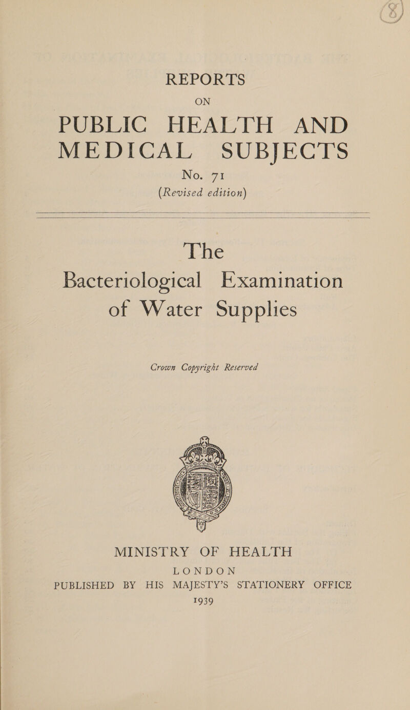 REPORTS ON PUBLIC HEALTH AND MEDICAL SUBJECTS No. 71 (Revised edition)    The Bacteriological Examination of Water Supplies Crown Copyright Reserved  MINISTRY OF HEALTH LONDON PUBLISHED BY HIS MAJESTY’S STATIONERY OFFICE 1939