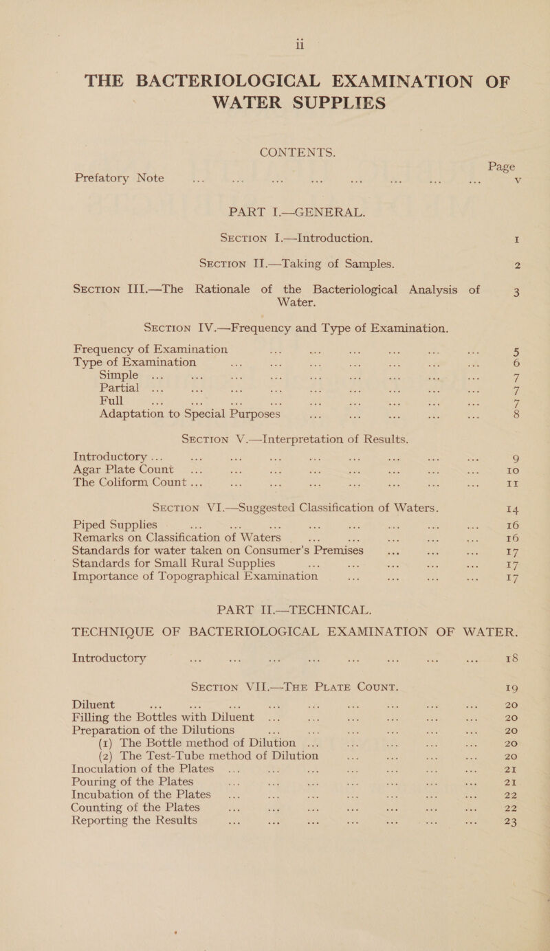 li THE BACTERIOLOGICAL EXAMINATION OF WATER SUPPLIES CONTENTS. Page Prefatory Note 3 i) Pe Sis sigh Se = Ps V PART I.—GENERAL. SEcTION I.—Introduction. I SEcTION II.—Taking of Samples. 2 Section III.—The Rationale of the Bacteriological Analysis of 3 Water. SECTION IV.—Frequency and Type of Examination. Frequency of Examination 5 Type of Examination 6 Simple 7 Partial 7 Full wale a Adaptation to Special Purposes 8 SEcTION V.—Interpretation of Results. Introductory ... iy sta ae as <8 ad aes Mee 9 Agar Plate Count... ris as ves e ie as bts 10 The Coliform Count ... ach ae ae a ie oe oe II SECTION VI.—Suggested Classification of Waters. 14 Piped Supplies MP 7 a sits a ey 16 Remarks on Classification of Waters te bas it me 16 Standards for water taken on Consumer’s Premises = sae = £7 Standards for Small Rural Supplies a AES ods she me 17 Importance of Topographical Examination hue ae Zhe oe 5y. PART II.—TECHNICAL. TECHNIQUE OF BACTERIOLOGICAL EXAMINATION OF WATER. Introductory mie ava ae iti we Si sees ne 18 SECTION VII.—THE PLATE COUNT. 19 Diluent ae see a ps aa o 20 Filling the Bottles with Diluent .... a oa a) its a 20 Preparation of the Dilutions ae oi ms see sah 20 (1) The Bottle method of Dilution ... 42 att we te 20 (2) The Test-Tube method of Dilution ae me ae ae 20 Inoculation of the Plates... ae ne ae ae 24 Pouring of the Plates 39 an at as a0 me me oa Incubation of the Plates... a ne ah co me ee 22 Counting of the Plates site on we Aas ae ae Bis 22 Reporting the Results et os hs sift Bot ee eres vor 23