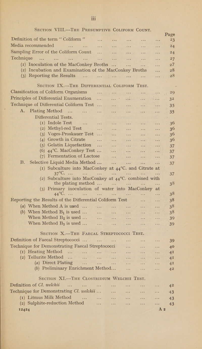 SEcTION VIII.—THE PRESUMPTIVE COLIFORM COUNT. Page Definition of the term ‘‘ Coliform ” a sr ony a5 ore 23 Media recommended ak a Pee ae Pass sas sia 24 Sampling Error of the Coliform Count ... on “ce Be -e 24 Technique ... Ee: iz Efe ay 27, (1) Inoculation of the Mees es Broths ah oe ae 27 (2) Incubation and Examination of the MacConkey Brotha ae 28 (3) Reporting the Results... i a 7 nae = 38 28 SECTION IX.—THE DIFFERENTIAL COLIFORM TEsT. Classification of Coliform Organisms a i ses 53% aco eee) Principles of Differential Enumeration ... 2 RS a erage es 32 Technique of Differential Coliform Test ... wo he att eae a5 A. Plating Method ... Tes ae ies ee es sat Sees Differential Tests. : (1) Indole Test se oe ee Pe woe ite 36 ‘(2) Methyl-red Test an: ce son ee me 36 (3) Voges-Proskauer Test ...' Li oe wi ai: 36 (4) Growth in Citrate &lt;e ie wf S sok 30 (5) Gelatin Liquefaction... en hk ie Sh 37 (6) 44°C. MacConkey Test ... rts “ithe Soe a 27 (7) Fermentation of Lactose do sats vas son 39 B. Selective Liquid Media Method . oh 37 (1) Subculture into MeOn wen at 44°C. ahd Citrsitie a 37°C. os 37 (2) Subculture into MacConkey at 44°C orntincd ‘vith the plating method . 38 (3) Primary inoculation a tee ae “MacConkey at BA ed are ar As er: 38 Reporting the Results of the Differential Collieun Test a “oe 38 (a) When Method A is used ... Se, oe a ier A dot hos BO (6) When Method B, is used ... Bae ae es me a8 38 When Method Bg is used ... ot &lt;2 ate ee on 39 When Method Bs is used ... ie oe a 5 bs 39 SECTION X.—THE FAECAL STREPTOCOCCI TEST. Definition of Faecal Streptococci ... ee x st oe ae 39 Technique for Demonstrating Faecal Streptococci oe ne ae 40 (1) Heating Method ... ois Ki es Aas Ati ie 41 (2) Tellurite Method .... Kee ots a an Ses oA 41 (a) Direct Plating as ae es son AI (6) Preliminary Enrichment Method.. alee? a ne 42 SECTION XI.—THE CLOSTRIDIUM WELCHII TEST. Definition of Cl. welchii ... * Ri ae “he ne om 42 Technique for Demonstrating Cl. 4 one oe wi ae ss 43 (x) Litmus Milk Method ane or oe ae ee oi 43 (2) Sulphite-reduction Method ots 73 aes ve as 43 12424 “2