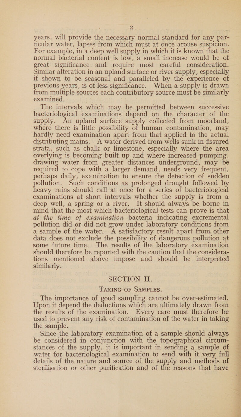 years, will provide the necessary normal standard for any par- ticular water, lapses from which must at once arouse suspicion. For example, in a deep well supply in which it is known that the normal bacterial content is low, a small increase would be of great significance and require most careful consideration. Similar alteration in an upland surface or river supply, especially if shown to be seasonal and paralleled by the experience of previous years, is of less significance. When a supply is drawn from multiple sources each contributory source must be similarly examined. The intervals which may be permitted between successive bacteriological examinations depend on the character of the supply. An upland surface supply collected from moorland, where there is little possibility of human contamination, may hardly need examination apart from that applied to the actual distributing mains. A water derived from wells sunk in fissured strata, such as chalk or limestone, especially where the area overlying is becoming built up and where increased pumping, drawing water from greater distances underground, may be required to cope with a larger demand, needs very frequent, perhaps daily, examination to ensure the detection of sudden pollution. Such conditions as prolonged drought followed by heavy rains should call at once for a series of bacteriological examinations at short intervals whether the supply is from a deep well, a spring or a river. It should always be borne in mind that the most which bacteriological tests can prove is that at the time of examination bacteria indicating excremental pollution did or did not grow under laboratory conditions from a sample of the water. A satisfactory result apart from, other data does not exclude the possibility of dangerous pollution at some future time. The results of the laboratory examination should therefore be reported with the caution that the considera- tions mentioned above impose and should be _ interpreted similarly. SECTION II. TAKING OF SAMPLES. The importance of good sampling cannot be over-estimated. Upon it depend the deductions which are ultimately drawn from the results of the examination. Every care must therefore be used to prevent any risk of contamination of the water in taking the sample. Since the laboratory examination of a sample should always be considered in conjunction with the topographical circum- stances of the supply, it is important in sending a sample of water for bacteriological examination to send with it very full details of the nature and source of the supply and methods of sterilisation or other purification and of the reasons that have