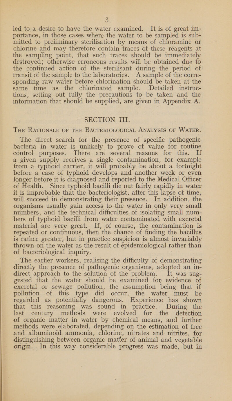  led to a desire to have the water examined. It is of great 1m- portance, in those cases where the water to be sampled is sub- mitted to preliminary sterilisation by means of chloramine or chlorine and may therefore contain traces of these reagents at the sampling point, that such traces should be immediately destroyed; otherwise erroneous results will be obtained due to the continued action of the sterilisant during the period of transit of the sample to the laboratories. A sample of the corre- sponding raw water before chlorination should be taken at the same time as the chlorinated sample. Detailed instruc- tions, setting out fully the precautions to be taken and the information that should be supplied, are given in Appendix A. SECTION III. ; THE RATIONALE OF THE BACTERIOLOGICAL ANALYSIS OF WATER. The direct search for the presence of specific pathogenic bacteria in water is unlikely to prove of value for routine control purposes. There are several reasons for this. If a given supply receives a single contamination, for example from a typhoid carrier, it will probably be about a fortnight before a case of typhoid develops and another week or even longer before it is diagnosed and reported to the Medical Officer of Health. Since typhoid bacilli die out fairly rapidly in water it is improbable that the bacteriologist, after this lapse of time, will succeed in demonstrating their presence. In addition, the organisms usually gain access to the water in only very small numbers, and the technical difficulties of isolating small num- bers of typhoid bacilli from water contaminated with excretal material are very great. If, of course, the contamination is repeated or continuous, then the chance of finding the bacillus is rather greater, but in practice suspicion is almost invariably thrown on the water as the result of epidemiological rather than of bacteriological inquiry. The earlier workers, realising the difficulty of demonstrating directly the presence of pathogenic organisms, adopted an in- direct approach to the solution of the problem. It was sug- gested that the water should be examined for evidence of excretal or sewage pollution, the assumption being that if pollution of this type did occur, the water must be regarded as potentially dangerous. Experience has shown that this reasoning was sound in practice. During the last century methods were evolved for the detection of organic matter in water by chemical means, and further methods were elaborated, depending on the estimation of free and albuminoid ammonia, chlorine, nitrates and nitrites, for distinguishing between organic matter of animal and vegetable origin. In this way considerable progress was made, but in