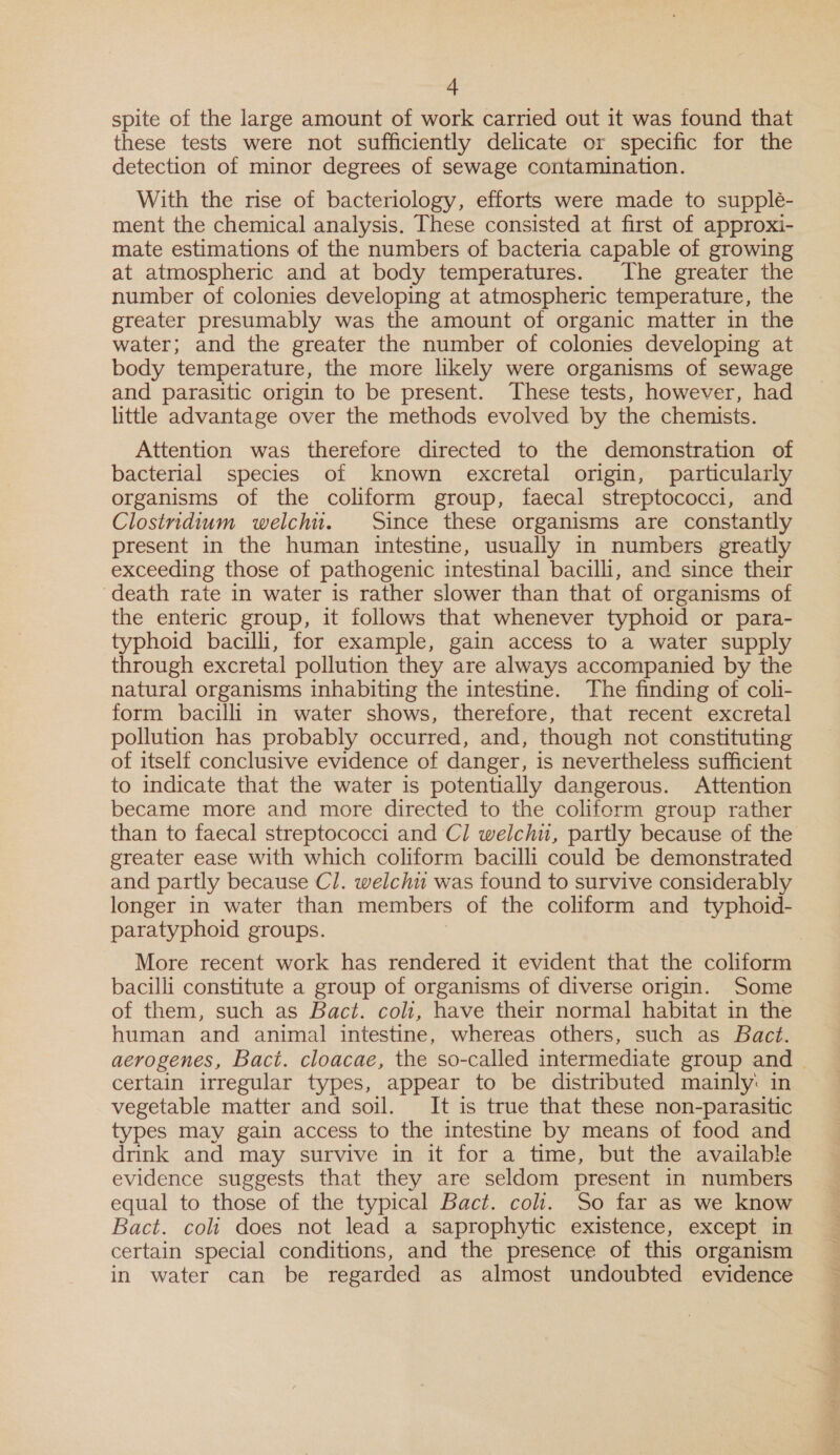 spite of the large amount of work carried out it was found that these tests were not sufficiently delicate or specific for the detection of minor degrees of sewage contamination. With the rise of bacteriology, efforts were made to supple- ment the chemical analysis. These consisted at first of approxi- mate estimations of the numbers of bacteria capable of growing at atmospheric and at body temperatures. The greater the number of colonies developing at atmospheric temperature, the greater presumably was the amount of organic matter in the water; and the greater the number of colonies developing at body temperature, the more likely were organisms of sewage and parasitic origin to be present. These tests, however, had little advantage over the methods evolved by the chemists. Attention was therefore directed to the demonstration of bacterial species of known excretal origin, particularly organisms of the coliform group, faecal streptococci, and Clostridium welch. Since these organisms are constantly present in the human intestine, usually in numbers greatly exceeding those of pathogenic intestinal bacilli, and since their death rate in water is rather slower than that of organisms of the enteric group, it follows that whenever typhoid or para- typhoid bacilli, for example, gain access to a water supply through excretal pollution they are always accompanied by the natural organisms inhabiting the intestine. The finding of coli- form bacilli in water shows, therefore, that recent excretal pollution has probably occurred, and, though not constituting of itself conclusive evidence of danger, is nevertheless sufficient to indicate that the water is potentially dangerous. Attention became more and more directed to the coliform group rather greater ease with which coliform bacilli could be demonstrated and partly because C/. welchu was found to survive considerably longer in water than members of the coliform and typhoid- paratyphoid groups. More recent work has rendered it evident that the coliform bacilli constitute a group of organisms of diverse origin. Some of them, such as Bact. coli, have their normal habitat in the human and animal intestine, whereas others, such as Bact. certain irregular types, appear to be distributed mainly: in vegetable matter and soil. It is true that these non-parasitic types may gain access to the intestine by means of food and drink and may survive in it for a time, but the available evidence suggests that they are seldom present in numbers equal to those of the typical Bact. coli. So far as we know Bact. coli does not lead a saprophytic existence, except in certain special conditions, and the presence of this organism in water can be regarded as almost undoubted evidence nk ee ihe i iis cet 2