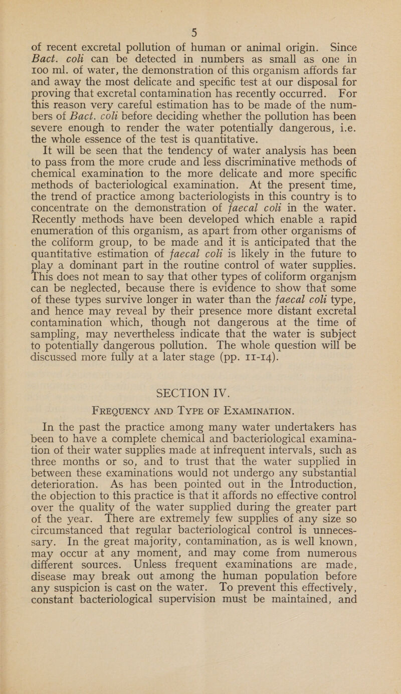 of recent excretal pollution of human or animal origin. Since Bact. coli can be detected in numbers as small as one in 100 ml. of water, the demonstration of this organism affords far and away the most delicate and specific test at our disposal for proving that excretal contamination has recently occurred. For this reason very careful estimation has to be made of the num- bers of Bact. colt betore deciding whether the pollution has been severe enough to render the water potentially dangerous, i.e. the whole essence of the test is quantitative. | It will be seen that the tendency of water analysis has been to pass from the more crude and less discriminative methods of chemical examination to the more delicate and more specific methods of bacteriological examination. At the present time, the trend of practice among bacteriologists in this country is to concentrate on the demonstration of faecal coli in the water. Recently methods have been developed which enable a rapid enumeration of this organism, as apart from other organisms of the coliform group, to be made and it is anticipated that the quantitative estimation of faecal coli is likely in the future to play a dominant part in the routine control of water supplies. This does not mean to say that other types of coliform organism can be neglected, because there is evidence to show that some of these types survive longer in water than the faecal coli type, and hence may reveal by their presence more distant excretal contamination which, though not dangerous at the time of sampling, may nevertheless indicate that the water is subject to potentially dangerous pollution. The whole question will be discussed more fully at a later stage (pp. II-14). SECTION IV. FREQUENCY AND [TYPE OF EXAMINATION. In the past the practice among many water undertakers has been to have a complete chemical and bacteriological examina- tion of their water supplies made at infrequent intervals, such as three months or so, and to trust that the water supplied in between these examinations would not undergo any substantial deterioration. As has been pointed out in the Introduction, the objection to this practice is that it affords no effective control over the quality of the water supplied during the greater part of the year. There are extremely few supplies of any size so circumstanced that regular bacteriological control is unneces- sary. In the great majority, contamination, as is well known, may occur at any moment, and may come from numerous different sources. Unless frequent examinations are made, disease may break out among the human population before any suspicion is cast on the water. To prevent this effectively, constant bacteriological supervision must be maintained, and
