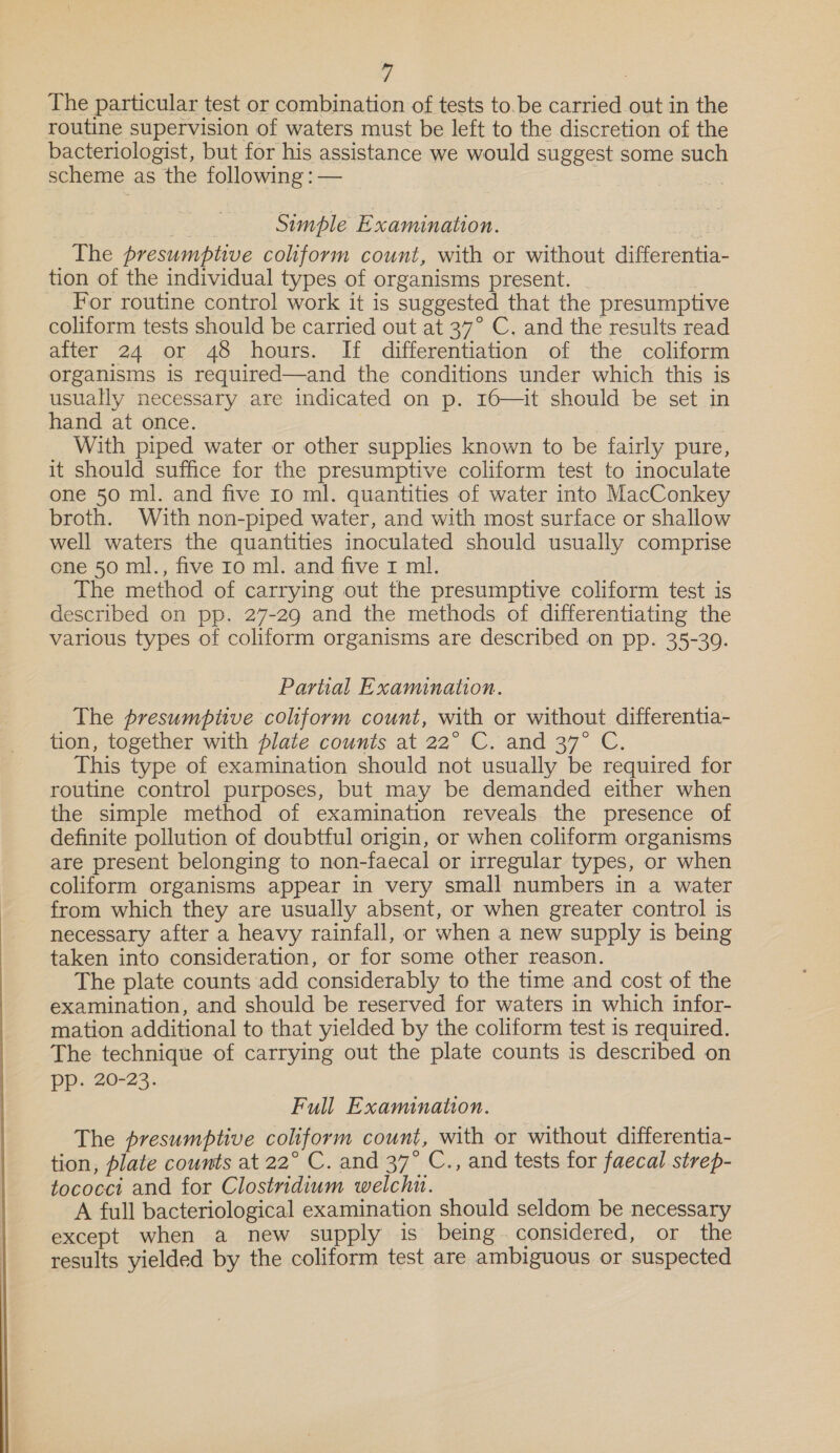 “| The particular test or combination of tests to.be carried out in the routine supervision of waters must be left to the discretion of the bacteriologist, but for his assistance we would suggest some such scheme as the following : — | Rae Simple Examination. ‘ The presumptive coliform count, with or without differentia- tion of the individual types of organisms present. For routine control work it is suggested that the presumptive coliform tests should be carried out at 37° C. and the results read after 24 or 48 hours. If differentiation of the coliform organisms is required—and the conditions under which this is usually necessary are indicated on p. 16—it should be set in hand at once. | | With piped water or other supplies known to be fairly pure, it should suffice for the presumptive coliform test to inoculate one 50 ml. and five 10 ml. quantities of water into MacConkey broth. With non-piped water, and with most surface or shallow well waters the quantities inoculated should usually comprise ene 50 ml., five 10 ml. and five I ml. . The method of carrying out the presumptive coliform test is described on pp. 27-29 and the methods of differentiating the various types of coliform organisms are described on pp. 35-39. Partial Examination. The presumptive coliform count, with or without differentia- tion, together with plate counts at 22° C. and 37° C. This type of examination should not usually be required for routine control purposes, but may be demanded either when the simple method of examination reveals. the presence of definite pollution of doubtful origin, or when coliform organisms are present belonging to non-faecal or irregular types, or when coliform organisms appear in very small numbers in a water from which they are usually absent, or when greater control is necessary after a heavy rainfall, or when a new supply is being taken into consideration, or for some other reason. The plate counts add considerably to the time and cost of the examination, and should be reserved for waters in which infor- mation additional to that yielded by the coliform test is required. The technique of carrying out the plate counts is described on pp. 20-23. Full Examination. The presumptive coliform count, with or without differentia- tion, plate counts at 22° C. and 37° C., and tests for faecal strep- tococct and for Clostridium welchi. A full bacteriological examination should seldom be necessary except when a new supply is. being: - considered, or the results yielded by the coliform test are ambiguous. or. suspected