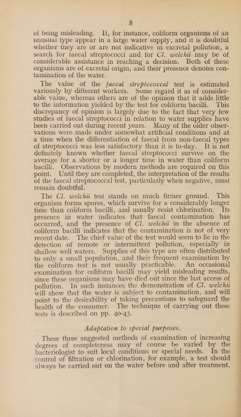 of being misleading. If, for instance, coliform organisms of an unusual type appear in a large water supply, and it is doubttul whether they are or are not indicative ot excretal pollution, a search for taecal streptococci and for Cl. welchit may be of considerable assistance in reaching a decision. Both of these organisms are of excretal origin, and their presence denotes con- tamination of the water. The value of the faecal streptococcal test is estimated variously by different workers. Some regard it as of consider- able value, whereas others are of the opinion that it adds little to the information yielded by the test for coliform bacilli. This discrepancy of opinion is largely due to the fact that very few studies of faecal streptococci in relation to water supplies have been carried out during recent years. Many of the older obser- vations were made under somewhat artificial conditions and at a time when the differentiation of faecal from non-faecal types of streptococci was less satistactory than it is to-day. It is not definitely known whether faecal streptococci survive on the average for a shorter or a longer time in water than coliform bacilli. Observations by modern methods are required on this point. Until they are completed, the interpretation of the results of the faecal streptococcal test, particularly when negative, must remain doubtful. The Cl. welchii test stands on much firmer ground. This organism forms spores, which survive for a considerably longer time than coliform bacilli, and usually resist chlorination. Its presence in water indicates that faecal contamination has occurred, and the presence of Cl. welchii in the absence of coliform bacilli indicates that the contamination is not of very recent date. The chief value of the test would seem to lie in the detection of remote or intermittent pollution, especially in shallow well waters. Supplies of this type are often distributed to only a small population, and their frequent examination by the coliform test is not usually practicable. An occasional examination for coliform bacilli may yield misleading results, since these organisms may have died out since the last access of pollution. In such instances the demonstration of Cl. welchi will show that the water is subject to contamination, and will point to the desirability of taking precautions to safeguard the health of the consumer. The technique of carrying out these tests is described on pp. 40-43. Adaptation to special purposes. These three suggested methods of examination of increasing degrees of completeness may of course be varied by the bacteriologist to suit local conditions or special needs. In the control of filtration or chlorination, for example, a test should always be carried out on the water before and after treatment.