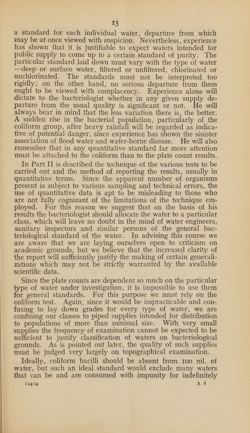  a standard for each individual water, departure from which may be at once viewed with suspicion. Nevertheless, experience has shown that it is justifiable to expect waters intended for public supply to come up to a certain standard of purity. The particular standard laid down must vary with the type of water —-deep or surface water, filtered or unfiltered, chlorinated or unchlorinated. The standards must not be interpreted too rigidly; on the other hand, no serious departure from them ought to be viewed with complacency. Experience alone will dictate to the bacteriologist whether in any given supply de- parture from the usual quality is significant or not. He will always bear in mind that the less variation there is, the better. A sudden rise in the bacterial population, particularly of the coliform group, after heavy rainfall will be regarded as indica- tive of potential danger, since experience has shown the sinister association of flood water and water-borne disease. He will also remember that in any quantitative standard far more attention must be attached to the coliform than to the plate count results. In Part II is described the technique of the various tests to be carried out and the method of reporting the results, usually in quantitative terms. Since the apparent number of organisms present is subject to various sampling and technical errors, the use of quantitative data is apt to be misleading to those who are not fully cognizant of the limitations of the technique em- ployed. For this reason we suggest that on the basis of his results the bacteriologist should allocate the water to a particular class, which will leave no doubt in the mind of water engineers, sanitary inspectors and similar persons of the general bac- teriological standard of the water. In advising this course we are aware that we are laying ourselves open to criticism on academic grounds, but we believe that the increased clarity of the report will sufficiently justify the making of certain generali- zations which may not be strictly warranted by the available scientific data. | Since the plate counts are dependent so much on the particular type of water under investigation, it is impossible to use them for general standards. For this purpose we must rely on the coliform test. Again, since it would be impracticable and con- fusing to lay down grades for every type of water, we are confining our classes to piped supplies intended for distribution to populations of more than minimal size. With very small supplies the frequency of examination cannot be expected to be sufficient to justify classification of waters on bacteriological grounds. As is pointed out later, the quality of such supplies must be judged very largely on topographical examination. Ideally, coliform bacilli should be absent from 100 ml. of water, but such an ideal standard would exclude many waters that can be and are consumed with impunity for indefinitely