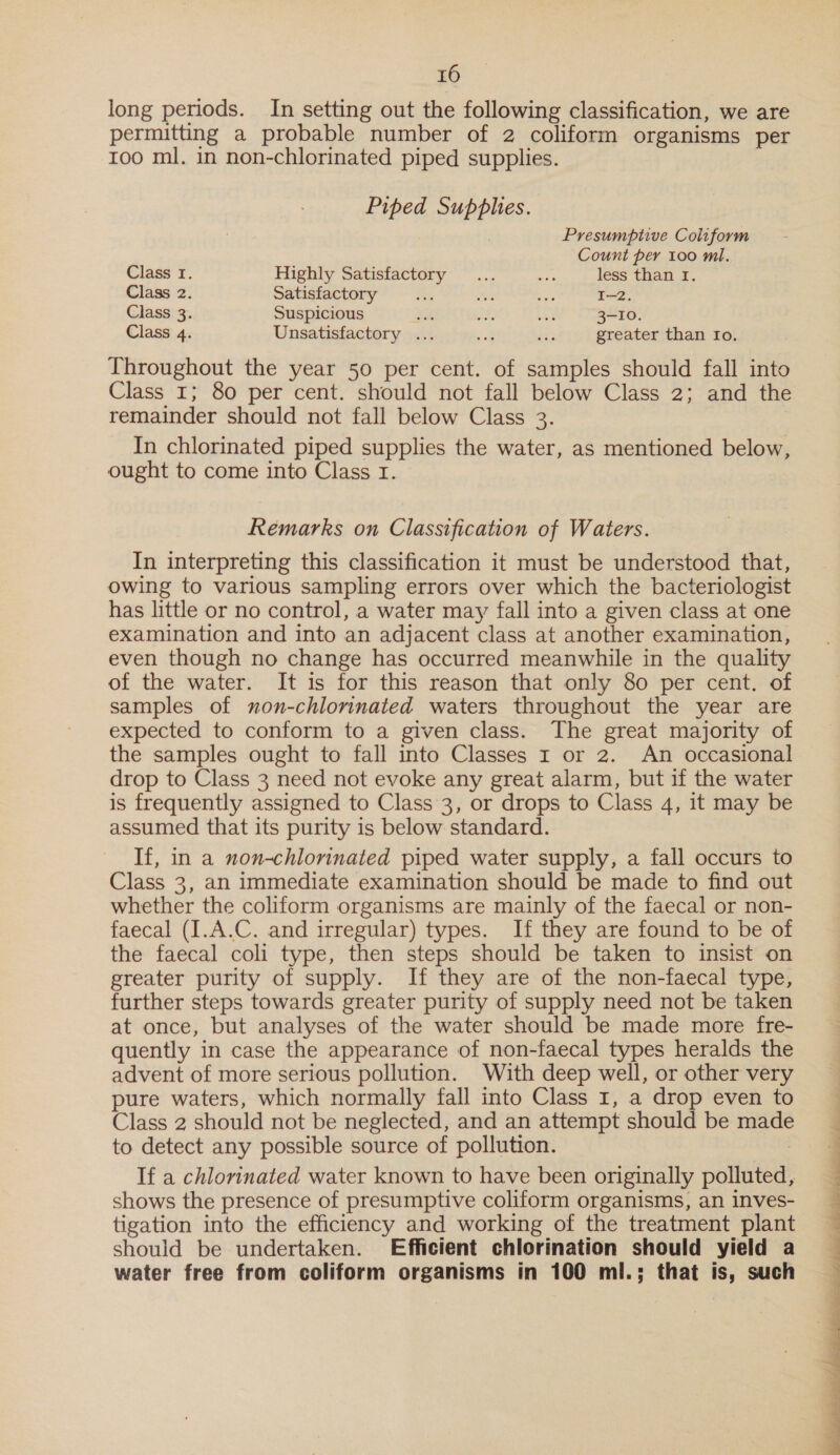 long periods. In setting out the following classification, we are permitting a probable number of 2 coliform organisms per roo ml. in non-chlorinated piped supplies. Piped Supphes. Presumptive Coliform Count per 100 ml. Class I. Highly Satisfactory... on less than 1. Class 2. Satisfactory 4 2 ae I—2. Class 3. Suspicious ae af oe 3-10. Class 4. Unsatisfactory ... salt Pe greater than Io. Throughout the year 50 per cent. of samples should fall into Class 1; 80 per cent. should not fall below Class 2; and the remainder should not fall below Class 3. In chlorinated piped supplies the water, as mentioned below, ought to come into Class I. Remarks on Classification of Waters. In interpreting this classification it must be understood that, owing to various sampling errors over which the bacteriologist has little or no control, a water may fall into a given class at one examination and into an adjacent class at another examination, even though no change has occurred meanwhile in the quality of the water. It is for this reason that only 80 per cent. of samples of non-chlorinated waters throughout the year are expected to conform to a given class. The great majority of the samples ought to fall into Classes 1 or 2. An occasional drop to Class 3 need not evoke any great alarm, but if the water is frequently assigned to Class 3, or drops to Class 4, it may be assumed that its purity is below standard. If, in a non-chlorinated piped water supply, a fall occurs to Class 3, an immediate examination should be made to find out whether the coliform organisms are mainly of the faecal or non- faecal (I.A.C. and irregular) types. If they are found to be of the faecal coli type, then steps should be taken to insist on greater purity of supply. If they are of the non-faecal type, further steps towards greater purity of supply need not be taken at once, but analyses of the water should be made more fre- quently in case the appearance of non-faecal types heralds the advent of more serious pollution. With deep well, or other very pure waters, which normally fall into Class I, a drop even to Class 2 should not be neglected, and an attempt should be made to detect any possible source of pollution. If a chlorinated water known to have been originally polluted, shows the presence of presumptive coliform organisms, an inves- tigation into the efficiency and working of the treatment plant should be undertaken. Efficient chlorination should yield a water free from coliform organisms in 100 ml.; that is, such 