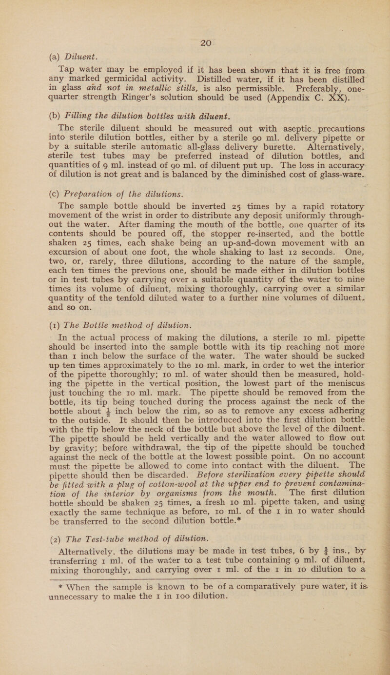 (a) Diluent. Tap water may be employed if it has been shown that it is free from any marked germicidal activity. Distilled water, if it has been distilled in glass and not in metallic stills, is also permissible. Preferably, one- quarter strength Ringer’s solution should be used (Appendix C. XX). (b) Filling the dilution bottles with diluent. The sterile diluent should be measured out with aseptic. precautions into sterile dilution bottles, either by a sterile 90 ml. delivery pipette or by a suitable sterile automatic all-glass delivery burette. Alternatively, sterile test tubes may be preferred instead of dilution bottles, and quantities of 9 ml. instead of go ml. of diluent put up. The loss in accuracy of dilution is not great and is balanced by the diminished cost of glass-ware. (c) Preparation of the dilutions. The sample bottle should be inverted 25 times by a rapid rotatory movement of the wrist in order to distribute any deposit uniformly through- out the water. After flaming the mouth of the bottle, one quarter of its contents should be poured off, the stopper re-inserted, and the bottle shaken 25 times, each shake being an up-and-down movement with an excursion of about one foot, the whole shaking to last 12 seconds. One, two, or, rarely, three dilutions, according to the nature of the sample, each ten times the previous one, should be made either in dilution bottles or in test tubes by carrying over a suitable quantity of the water to nine times its volume of diluent, mixing thoroughly, carrying over a similar quantity of the tenfold diluted water to a further nine volumes of diluent, and so on. (1) The Bottle method of dilution. In the actual process of making the dilutions, a sterile 10 ml. pipette should be inserted into the sample bottle with its tip reaching not more than 1 inch below the surface of the water. The water should be sucked up ten times approximately to the 10 ml. mark, in order to wet the interior of the pipette thoroughly; 10 ml. of water should then be measured, hold- ing the pipette in the vertical position, the lowest part of the meniscus just touching the 10 ml. mark. The pipette should be removed from the bottle, its tip being touched during the process against the neck of the bottle about 4 inch below the rim, so as to remove any excess adhering to the outside. It should then be introduced into the first dilution bottle with the tip below the neck of the bottle but above the level of the diluent. The pipette should be held vertically and the water allowed to flow out by gravity; before withdrawal, the tip of the pipette should be touched against the neck of the bottle at the lowest possible point. On no account must the pipette be allowed to come into contact with the diluent. The pipette should then be discarded. Before sterilization every pipette should be fitted with a plug of cotton-wool at the upper end to prevent contamina- tion of the interior by organisms from the mouth. The first dilution bottle should be shaken 25 times, a fresh 10 ml. pipette taken, and using exactly the same technique as before, 10 ml. of the 1 in 10 water should be transferred to the second dilution bottle.* (2) The Test-tube method of dilution. Alternatively, the dilutions may be made in test tubes, 6 by ? ins., by transferring 1 ml. of the water to a test tube containing 9 ml. of diluent, mixing thoroughly, and carrying over 1 ml. of the 1 in ro dilution to a  * When the sample is known to be of a comparatively pure water, it is unnecessary to make the 1 in 100 dilution. 