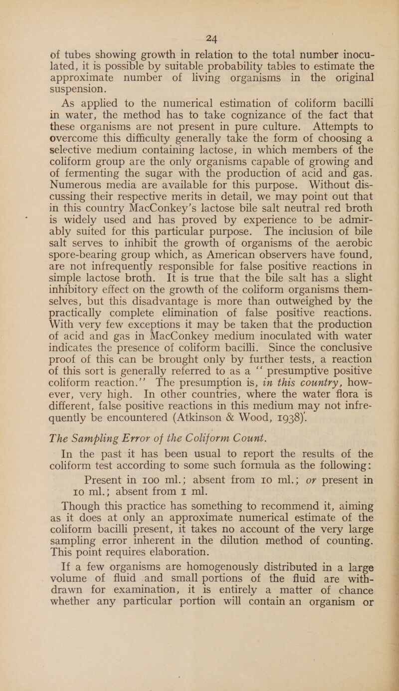 of tubes showing growth in relation to the total number inocu- lated, it is possible by suitable probability tables to estimate the approximate number of living organisms in the original suspension. As applied to the numerical estimation of coliform bacilli in water, the method has to take cognizance of the fact that these organisms are not present in pure culture. Attempts to overcome this difficulty generally take the form of choosing a selective medium containing lactose, in which members of the coliform group are the only organisms capable of growing and of fermenting the sugar with the production of acid and gas. Numerous media are available for this purpose. Without dis- cussing their respective merits in detail, we may point out that in this country MacConkey’s lactose bile salt neutral red broth is widely used and has proved by experience to be admir- ably suited for this particular purpose. The inclusion of bile salt serves to inhibit the growth of organisms of the aerobic spore-bearing group which, as American observers have found, are not infrequently responsible for false positive reactions in simple lactose broth. It is true that the bile salt has a slight inhibitory effect on the growth of the coliform organisms them- selves, but this disadvantage is more than outweighed by the practically complete elimination of false positive reactions. With very few exceptions it may be taken that the production of acid and gas in MacConkey medium inoculated with water indicates the presence of coliform bacilli. Since the conclusive proof of this can be brought only by further tests, a reaction of this sort is generally referred to as a “‘ presumptive positive coliform reaction.’’ The presumption is, im this country, how- ever, very high. In other countries, where the water flora is different, false positive reactions in this medium may not infre- quently be encountered (Atkinson &amp; Wood, 1938). The Sampling Error of the Coliform Count. In the past it has been usual to report the results of the coliform test according to some such formula as the following: Present in 100 ml.; absent from 10 ml.; or present in ro ml.; absent from 1 ml. Though this practice has something to recommend it, aiming as it does at only an approximate numerical estimate of the coliform bacilli present, it takes no account of the very large sampling error inherent in the dilution method of counting. This point requires elaboration. If a few organisms are homogenously distributed in a large volume of fluid and small portions of the fluid are with- drawn for examination, it is entirely a matter of chance whether any particular portion will contain an organism or 