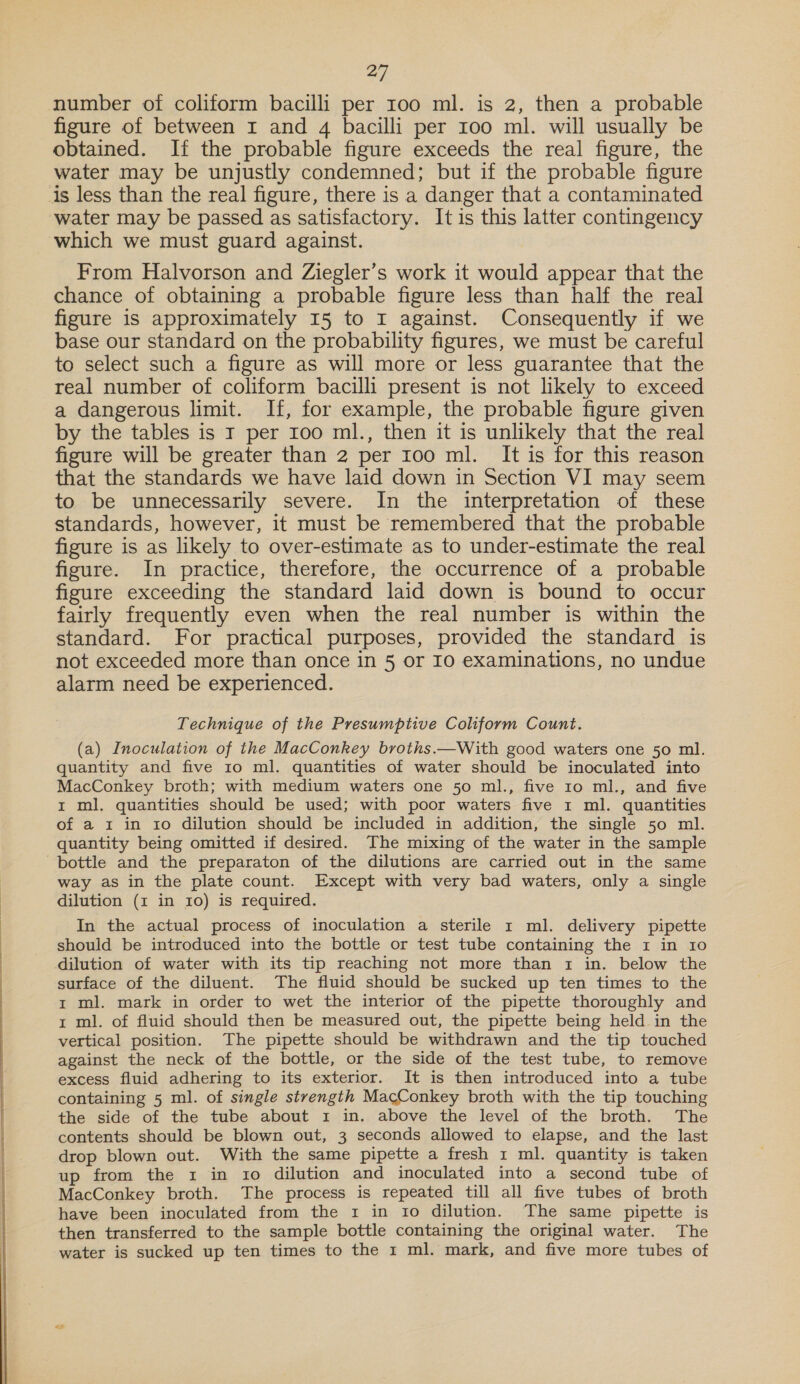  number of coliform bacilli per 100 ml. is 2, then a probable figure of between I and 4 bacilli per 100 ml. will usually be obtained. If the probable figure exceeds the real figure, the water may be unjustly condemned; but if the probable figure is less than the real figure, there is a danger that a contaminated water may be passed as satisfactory. It is this latter contingency which we must guard against. From Halvorson and Ziegler’s work it would appear that the chance of obtaining a probable figure less than half the real figure is approximately 15 to I against. Consequently if we base our standard on the probability figures, we must be careful to select such a figure as will more or less guarantee that the real number of coliform bacilli present is not likely to exceed a dangerous limit. If, for example, the probable figure given by the tables is I per 100 ml., then it is unlikely that the real figure will be greater than 2 per 100 ml. It is for this reason that the standards we have laid down in Section VI may seem to be unnecessarily severe. In the interpretation of these standards, however, it must be remembered that the probable figure is as likely to over-estimate as to under-estimate the real figure. In practice, therefore, the occurrence of a probable figure exceeding the standard laid down is bound to occur fairly frequently even when the real number is within the standard. For practical purposes, provided the standard is not exceeded more than once in 5 or I0 examinations, no undue alarm need be experienced. Technique of the Presumptive Coliform Count. (a) Inoculation of the MacConkey broths.—With good waters one 50 ml. quantity and five 10 ml. quantities of water should be inoculated into MacConkey broth; with medium waters one 50 ml., five 10 ml., and five 1 ml. quantities should be used; with poor waters five 1 ml. quantities of a 1 in ro dilution should be included in addition, the single 50 ml. quantity being omitted if desired. The mixing of the water in the sample bottle and the preparaton of the dilutions are carried out in the same way as in the plate count. Except with very bad waters, only a single dilution (z in 10) is required. In the actual process of inoculation a sterile 1 ml. delivery pipette should be introduced into the bottle or test tube containing the 1 in 10 dilution of water with its tip reaching not more than 1 in. below the surface of the diluent. The fluid should be sucked up ten times to the 1 ml. mark in order to wet the interior of the pipette thoroughly and 1 ml. of fluid should then be measured out, the pipette being held in the vertical position. The pipette should be withdrawn and the tip touched against the neck of the bottle, or the side of the test tube, to remove excess fluid adhering to its exterior. It is then introduced into a tube containing 5 ml. of single strength MacConkey broth with the tip touching the side of the tube about 1 in. above the level of the broth. The contents should be blown out, 3 seconds allowed to elapse, and the last drop blown out. With the same pipette a fresh 1 ml. quantity is taken up rom the: 1m 10 dilution and inoculated into a second tube of MacConkey broth. The process is repeated till all five tubes of broth have been inoculated from the 1 in to dilution. The same pipette is then transferred to the sample bottle containing the original water. The water is sucked up ten times to the 1 ml. mark, and five more tubes of