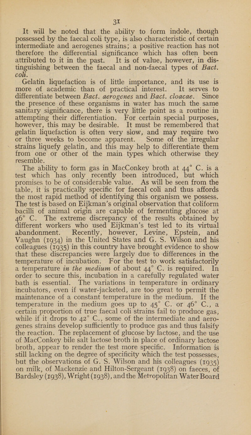 It will be noted that the ability to form indole, though possessed by the faecal coli type, is also characteristic of certain intermediate and aerogenes strains; a positive reaction has not | therefore the differential significance which has often been attributed to it in the past. It is of value, however, in dis- tinguishing between the faecal and non-faecal types of Bact, coh. Gelatin liquefaction is of little importance, and its use is. more of academic than of practical interest. It serves to differentiate between Bact. aerogenes and Bact. cloacae. Since the presence of these organisms in water has much the same sanitary significance, there is very little point as a routine in attempting their differentiation. For certain special purposes, however, this may be desirable. It must be remembered that gelatin liquefaction is often very slow, and may require two or three weeks to become apparent. Some of the irregular strains liquefy gelatin, and this may help to differentiate them from one or other of the main types which otherwise they resemble. | The ability to form gas in MacConkey broth at 44° C. is a- test which has only recently been introduced, but which promises to be of considerable value. As will be seen from the table, it is practically specific for faecal coli and thus affords the most rapid method of identifying this organism we possess. The test is based on Eijkman’s original observation that coliform bacilli of animal origin are capable of fermenting glucose at 46° C. The extreme discrepancy of the results obtained by different workers who used Eijkman’s test led to its virtual abandonment. Kecently, however, Levine, Epstein, and Vaughn (1934) in the United States and G. S. Wilson and his colleagues (1935) in this country have brought evidence to show that these discrepancies were largely due to differences in the temperature of incubation. For the test to work satisfactorily | a temperature in the medium of about 44° C. is required. In _ order to secure this, incubation in a carefully regulated water bath is essential. The variations in temperature in ordinary incubators, even if water-jacketed, are too great to permit the maintenance of a constant temperature in the medium. If the temperature in the medium goes up to 45° C. or 46° C., a certain proportion of true faecal coli strains fail to produce gas, while if it drops to 42° C., some of the intermediate and aero- genes strains develop sufficiently to produce gas and thus falsify the reaction. The replacement of glucose by lactose, and the use of MacConkey bile salt lactose broth in place of ordinary lactose broth, appear to render the test more specific. Information is still lacking on the degree of specificity which the test possesses, but the observations of G. S. Wilson and his colleagues (1935) on milk, of Mackenzie and Hilton-Sergeant (1938) on faeces, of Bardsley (1938), Wright (1938), and the Metropolitan Water Board
