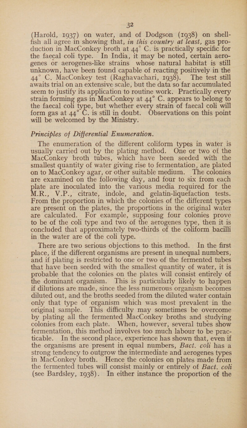 (Harold, 1937) on water, and of Dodgson (1938) on shell- fish all agree in showing that, im this country at least, gas pro- duction in MacConkey broth at 44° C. is practically specific for the faecal coli type. In India, it may be noted, certain aero- genes or aerogenes-like strains whose natural habitat is still unknown, have been found capable of reacting positively in the 44° C, MacConkey test (Raghavachari, 1938). The test still awaits trial on an extensive scale, but the data so far accumulated seem to justify its application to routine work. Practically every strain forming gas in MacConkey at 44° C. appears to belong to the faecal coli type, but whether every strain of faecal coli will form gas at 44° C. is still in doubt. Observations on this point will be welcomed by the Ministry. Principles of Differential Enumeration. The enumeration of the different coliform types in water is usually carried out by the plating method. One or two of the MacConkey broth tubes, which have been seeded with the smallest quantity of water giving rise to fermentation, are plated on to MacConkey agar, or other suitable medium. The colonies are examined on the following day, and four to six from each plate are inoculated into the various media required for the M.R., V.P., citrate, indole, and gelatin-liquefaction tests. From the proportion in which the colonies of the different types are present on the plates, the proportions in the original water are calculated. For example, supposing four colonies prove to be of the coli type and two of the aerogenes type, then it is concluded that approximately two-thirds of the coliform bacilli in the water are of the coli type. There are two serious objections to this method. In the first place, if the different organisms are present in unequal numbers, and if plating is restricted to one or two of the fermented tubes that have been seeded with the smallest quantity of water, it is probable that the colonies on the plates will consist entirely of the dominant organism. This is particularly likely to happen if dilutions are made, since the less numerous organism becomes diluted out, and the broths seeded from the diluted water contain only that type of organism which was most prevalent in the original sample. This difficulty may sometimes be overcome by plating all the fermented MacConkey broths and studying colonies from each plate. When, however, several tubes show fermentation, this method involves too much labour to be prac- ticable. In the second place, experience has shown that, even if the organisms are present in equal numbers, Bact. col has a strong tendency to outgrow the intermediate and aerogenes types in MacConkey broth. Hence the colonies on plates made from the fermented tubes will consist mainly or entirely of Bact. coli (see Bardsley, 1938). In either instance the proportion of the  Be ee eee eee ee as ae