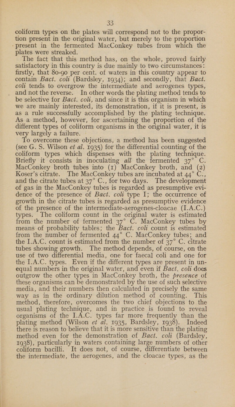  coliform types on the plates will correspond not to the propor- tion present in the original water, but merely to the proportion ‘present in the fermented MacConkey tubes from which the plates were streaked. The fact that this method has, on the whole, proved fairly satisfactory in this country is due mainly to two circumstances: firstly, that 80-90 per cent. of waters in this country appear to contain Bact. col (Bardsley, 1934); and secondly, that Bact. cols tends to overgrow the intermediate and aerogenes types, and not the reverse. In other words the plating method tends to be selective for Bact. coli, and since it is this organism in which we are mainly interested, its demonstration, if it is present, is as a rule successfully accomplished by the plating technique. As a method, however, for ascertaining the proportion of the different types of coliform organisms in the original water, it is very largely a failure. | To overcome these objections, a method has been suggested (see G. S. Wilson et al. 1935) for the differential counting of the coliform types which dispenses with the plating technique. Briefly it consists in inoculating al] the fermented 37° C. MacConkey broth tubes into (1) MacConkey broth, and (2) Koser’s citrate. The MacConkey tubes are incubated at 44° C., and the citrate tubes at 37° C., for two days. The development of gas in the MacConkey tubes is regarded as presumptive evi- dence of the presence of Bact. colt type I; the occurrence of growth in the citrate tubes is regarded as presumptive evidence of the presence of the intermediate-aerogenes-cloacae (I.A.C.) types. The coliform count in the original water is estimated from the number of fermented 37° C. MacConkey tubes by means of probability tables; the Bact. coli count is estimated from the number of fermented 44° C. MacConkey tubes; and the I.A.C. count is estimated from the number of 37° C. citrate tubes showing growth. The method depends, of course, on the use of two differential media, one for faecal coli and one for the [.A.C. types. Even if the different types are present in un- equal numbers in the original water, and even if Bact. coli does outgrow the other types in MacConkey broth, the presence of these organisms can be demonstrated by the use of such selective media, and their numbers then calculated in precisely the same way as in the ordinary dilution method of counting. This method, therefore, overcomes the two chief objections to the usual plating technique, and in practice is found to reveal organisms of the I.A.C. types far more frequently than the plating method (Wilson e¢ al. 1935, Bardsley, 1938). Indeed there is reason to believe that it is more sensitive than the plating method even for the demonstration of Bact. colt (Bardsley, 1938), particularly in waters containing large numbers of other coliform bacilli. It does not, of course, differentiate between the intermediate, the aerogenes, and the cloacae types, as the