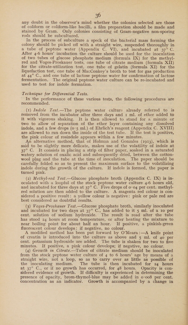 any doubt in the observer’s mind whether the colonies selected are those of coliform or coliform-like bacilli, a film preparation should be made and stained by Gram. Only colonies consisting of Gram-negative non-sporing rods should be subcultured. In the process of subculture a speck of the bacterial mass forming the colony should be picked off with a straight wire, suspended thoroughly in a tube of peptone water (Appendix C. VI), and incubated at 37° C. After 4-6 hours’ incubation the culture should be used for the inoculation of two tubes of glucose phosphate medium (formula IX) for the methy]- red and Voges-Proskauer tests, one tube of citrate medium (formula XII) for the citrate-utilization test, one tube of gelatin (formula XI) for the liquefaction test, one tube of MacConkey’s broth to test for gas production at 44° C., and one tube of lactose peptone water for confirmation of lactose fermentation. The original peptone water culture can be re-incubated and used to test for indole formation. Technique for Differential Tests. _ In the performance of these various tests, the following procedures are recommended. (1) Indole Test.—The peptone water culture already referred to is removed from the incubator after three days and 1 ml. of ether added to it with vigorous shaking. It is then allowed to stand for a minute or two to allow of separation of the ether layer containing any dissolved indole, and a few drops (0°5 ml.) of Ehrlich’s reagent (Appendix C. XVIII) are allowed to run down the inside of the test tube. If the test is positive, the pink colour of rosindole appears within a few minutes. An alternative method, that of Holman and Gonzales (1923), which is said to be slightly more delicate, makes use of the volatility of indole at 37° C. It consists in placing a strip of filter paper, soaked in a saturated watery solution of oxalic acid and subsequently dried, between the cotton- wool plug and the tube at the time of inoculation. The paper should be indole during the growth of the culture. If indole is formed, the paper is turned pink. (2) Methyl-red Test.—Glucose phosphate broth (Appendix C. IX) is in- oculated with a loopful of the stock peptone water culture 4-6 hours old, and incubated for three days at 37° C. Five drops of 0-04 per cent. methyl- red solution are then added to the culture. A magenta red colour is con- sidered a positive result: a yellow colour is negative: pink or pale red are best considered as doubtful results. (3) Voges-Proskauer Test.—Glucose phosphate broth, similarly inoculated and incubated for two days at 37° C., has added to it 5 ml. of a Io per cent. solution of sodium hydroxide. The result is read after the tube has stood 24 hours at room temperature, or after heating the mixture to near boiling point for about half an hour. If positive, a pinkish-green fluorescent colour develops: if negative, no colour. A modified method has been put forward by O’Meara:—A knife point of creatin is introduced into the culture as above and 5 ml. of 4o per cent. potassium hydroxide are added. The tube is shaken for two to five minutes. If positive, a pink colour develops; if negative, no colour. (4) Growth in Citrate.—Tubes of citrate medium should be inoculated from the stock peptone water culture of 4 to 6 hours’ age by means of a straight wire, not a loop, so as to carry over as little as possible of the inoculating medium. The tube is then incubated for 24 hours at 37° C., or if no growth has occurred, for 48 hours. Opacity is con- sidered evidence of growth. If difficulty is experienced in determining the presence of opacity, brom-thymol-blue may be added in 0-008 per cent. ENE ee Se a a ey ae Laer