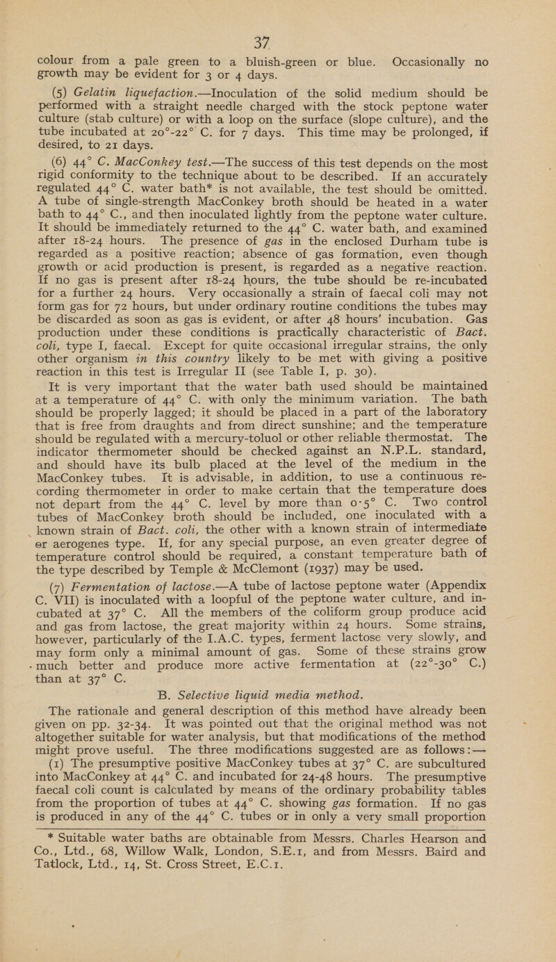 oF colour from a pale green to a bluish-green or blue. Occasionally no growth may be evident for 3 or 4 days. (5) Gelatin liquefaction.—Inoculation of the solid medium should be performed with a straight needle charged with the stock peptone water culture (stab culture) or with a loop on the surface (slope culture), and the tube incubated at 20°-22° C. for 7 days. This time may be prolonged, if desired, to 21 days. (6) 44° C. MacConkey test.—The success of this test depends on the most rigid conformity to the technique about to be described. If an accurately regulated 44° C. water bath* is not available, the test should be omitted. A tube of single-strength MacConkey broth should be heated in a water bath to 44° C., and then inoculated lightly from the peptone water culture. It should be immediately returned to the 44° C. water bath, and examined after 18-24 hours. The presence of gas in the enclosed Durham tube is regarded as a positive reaction; absence of gas formation, even though growth or acid production is present, is regarded as a negative reaction. If no gas is present after 18-24 hours, the tube should be re-incubated for a further 24 hours. Very occasionally a strain of faecal coli may not form gas for 72 hours, but under ordinary routine conditions the tubes may be discarded as soon as gas is evident, or after 48 hours’ incubation. Gas production under these conditions is practically characteristic of Bact. coli, type I, faecal. Except for quite occasional irregular strains, the only other organism in this country likely to be met with giving a positive reaction in this test is Irregular II (see Table I, p. 30). It is very important that the water bath used should be maintained at a temperature of 44° C. with only the minimum variation. The bath should be properly lagged; it should be placed in a part of the laboratory that is free from draughts and from direct sunshine; and the temperature should be regulated with a mercury-toluol or other reliable thermostat. The indicator thermometer should be checked against an N.P.L. standard, and should have its bulb placed at the level of the medium in the MacConkey tubes. It is advisable, in addition, to use a continuous re- cording thermometer in order to make certain that the temperature does not depart from the 44° C. level by more than 0°5° C. Two control tubes of MacConkey broth should be included, one inoculated with a _ known strain of Bact. coli, the other with a known strain of intermediate er aerogenes type. If, for any special purpose, an even greater degree of temperature control should be required, a constant temperature bath of the type described by Temple &amp; McClemont (1937) may be used. (7) Fermentation of lactose.—A tube of lactose peptone water (Appendix C. VII) is inoculated with a loopful of the peptone water culture, and in- cubated at 37° C. All the members of the coliform group produce acid and gas from lactose, the great majority within 24 hours. Some strains, however, particularly of the I.A.C. types, ferment lactose very slowly, and may form only a minimal amount of gas. Some of these strains grow -much better and produce more active fermentation at (22°-30° C.) thar ateg72G: B. Selective liquid media method. The rationale and general description of this method have already been given on pp. 32-34. It was pointed out that the original method was not altogether suitable for water analysis, but that modifications of the method might prove useful. The three modifications suggested are as follows :— (1) The presumptive positive MacConkey tubes at 37° C. are subcultured into MacConkey at 44° C. and incubated for 24-48 hours. The presumptive faecal coli count is calculated by means of the ordinary probability tables from the proportion of tubes at 44° C. showing gas formation. If no gas is produced in any of the 44° C. tubes or in only a very small proportion | * Suitable water baths are obtainable from Messrs. Charles Hearson and Co., Ltd., 68, Willow Walk, London, S.E.1, and from Messrs. Baird and