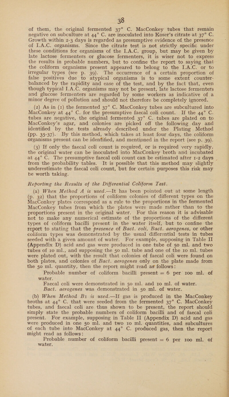 of them, the original fermented 37° C. MacConkey tubes that remain negative on subculture at 44° C. are inoculated into Koser’s citrate at 37° C. Growth within 2-3 days is regarded as presumptive evidence of the presence of I.A.C. organisms. Since the citrate test is not strictly specific under these conditions for organisms of the I.A.C. group, but may be given by late lactose fermenters or glucose fermenters, it is wiser not to express the results in probable numbers, but to confine the report to saying that the coliform organisms present appeared to belong to the I.A.C. or to irregular types (see p. 39). The occurrence of a certain proportion of false positives due to atypical organisms is to some extent counter- balanced by the rapidity and ease of the test, and by the fact that, even though typical I.A.C. organisms may not be present, late lactose fermenters and glucose fermenters are regarded by some workers as indicative of a minor degree of pollution and should not therefore be completely ignored. (2) As in (1) the fermented 37° C. MacConkey tubes are subcultured into MacConkey at 44° C. for the presumptive faecal coli count. If the 44° C. tubes are negative, the original fermented 37° C. tubes are plated on to MacConkey’s agar, and colonies are picked off the following day and identified by the tests already described under the Plating Method (pp. 35-37). By this method, which takes at least four days, the coliform organisms present can be identified, and mentioned in the report (see p. 39). (3) If only the faecal coli count is required, or is required very rapidly, the original water can be inoculated into MacConkey broth and incubated at 44° C. The presumptive faecal coli count can be estimated after 1-2 days | from the probability tables. It is possible that this method may slightly underestimate the faecal coli count, but for certain purposes this risk may be worth taking. Reporting the Results of the Differential Coliform Test. (a) When Method A is used.—It has been pointed out at some length (p. 32) that the proportions of coliform colonies of different types on the MacConkey plates correspond as a rule to the proportions in the fermented MacConkey tubes from which the plates were made rather than to the proportions present in the original water. For this reason it is advisable not to make any numerical estimate of the proportions of the different types of coliform bacilli present in the water itself, but to confine the report to stating that the presence of Bact. coli, Bact. aerogenes, or other coliform types was demonstrated by the usual differential tests in tubes seeded with a given amount of water. For example, supposing in Table II (Appendix D) acid and gas were produced in one tube of 50 ml. and two tubes of 10 ml., and supposing the 50 ml. tube and one of the 10 ml. tubes were plated out, with the result that colonies of faecal coli were found on both plates, and colonies of Bact. aerogenes only on the plate made from the 50 ml. quantity, then the report might read as’ follows: Probable number of coliform bacilli present = 6 per 100 ml. of water. Faecal coli were demonstrated in 50 ml. and ro ml. of water. Bact. aerogenes was demonstrated in 50 ml. of water. (b) When Method Bi is used.—If gas is produced in the MacConkey broths at 44° C. that were seeded from the fermented 37° C. MacConkey tubes, and faecal coli are thus shown to be present, the report should simply state the probable numbers of coliform bacilli and of faecal coli present. For example, supposing in Table II (Appendix D) acid and gas were produced in one 50 ml. and two 10 ml. quantities, and subcultures of each tube into MacConkey at 44° C. produced gas, then the report might read as follows: Probable number of coliform bacilli present = 6 per 100 ml. of water. | 