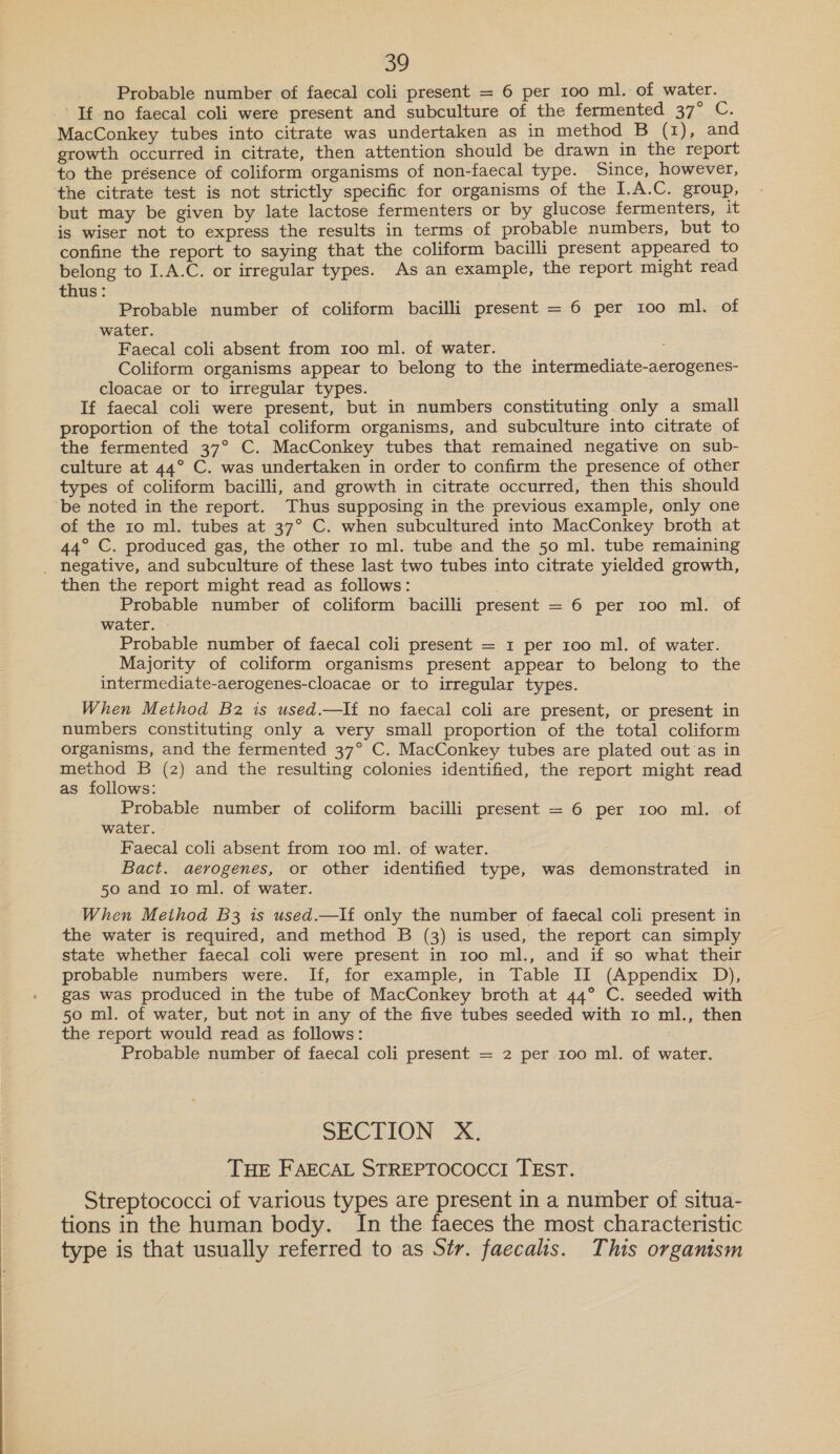 Probable number of faecal coli present = 6 per 100 ml. of water. If no faecal coli were present and subculture of the fermented 37° C. MacConkey tubes into citrate was undertaken as in method B (1), and growth occurred in citrate, then attention should be drawn in the report to the présence of coliform organisms of non-faecal type. Since, however, the citrate test is not strictly specific for organisms of the I.A.C. group, but may be given by late lactose fermenters or by glucose fermenters, it is wiser not to express the results in terms of probable numbers, but to confine the report to saying that the coliform bacilli present appeared to belong to I.A.C. or irregular types. As an example, the report might read thus: Probable number of coliform bacilli present = 6 per 100 ml. of water. Faecal coli absent from 100 ml. of water. Coliform organisms appear to belong to the intermediate-aerogenes- cloacae or to irregular types. If faecal coli were present, but in numbers constituting. only a small proportion of the total coliform organisms, and subculture into citrate of the fermented 37° C. MacConkey tubes that remained negative on sub- culture at 44° C. was undertaken in order to confirm the presence of other types of coliform bacilli, and growth in citrate occurred, then this should be noted in the report. Thus supposing in the previous example, only one of the 10 ml. tubes at 37° C. when subcultured into MacConkey broth at 44° C. produced gas, the other 10 ml. tube and the 50 ml. tube remaining _ negative, and subculture of these last two tubes into citrate yielded growth, then the report might read as follows: Probable number of coliform bacilli present = 6 per 100 ml. of water. | Probable number of faecal coli present = 1 per 100 ml. of water. Majority of coliform organisms present appear to belong to th intermediate-aerogenes-cloacae or to irregular types. . When Method B2 is used.—If no faecal coli are present, or present in numbers constituting only a very small proportion of the total coliform organisms, and the fermented 37° C. MacConkey tubes are plated out as in method B (2) and the resulting colonies identified, the report might read as follows: | Probable number of coliform bacilli present = 6 per 100 ml. of water. Faecal coli absent from 100 ml. of water. Bact. aerogenes, or other identified type, was demonstrated in 50 and 1o ml. of water. When Method B3 is used.—If only the number of faecal coli present in the water is required, and method B (3) is used, the report can simply state whether faecal coli were present in 100 ml., and if so what their probable numbers were. If, for example, in Table II (Appendix D), gas was produced in the tube of MacConkey broth at 44° C. seeded with 50 ml. of water, but not in any of the five tubes seeded with 10 ml., then the report would read as follows: Probable number of faecal coli present = 2 per 100 ml. of water. SECTION X. THE FAECAL STREPTOCOCCI TEST. Streptococci of various types are present in a number of situa- tions in the human body. In the faeces the most characteristic type is that usually referred to as Str. faecalis. This organism