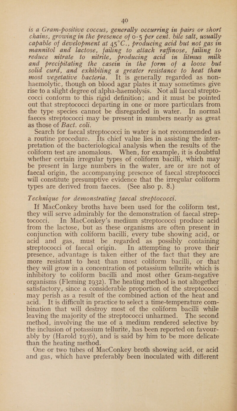 is a Gram-positive coccus, generally occurring in pairs or short chains, growing in the presence of 0-5 per cent. bile salt, usually capable of development at 45°C., producing acid but not gas in manmitol and lactose, failing to atiack raffinose, failing to veduce mitrate to mitnte, producing acid in limus milk and precipitating the casein in the form of a loose but solid curd, and exhibiting a greater resistance to heat than most vegetative bacteria. It is generally regarded as non- haemolytic, though on blood agar plates it may sometimes give rise to a slight degree of alpha-haemolysis. Not all faecal strepto- cocci conform to this rigid definition; and it must be pointed out that streptococci departing in one or more particulars from the type species cannot be disregarded in water. In normal faeces streptococci may be present in numbers nearly as great as those of Bact. colt. Search for faecal streptococci in water is not recommended as a routine procedure. Its chief value lies in assisting the inter- pretation of the bacteriological analysis when the results of the coliform test are anomalous. When, for example, it is doubtful whether certain irregular types of coliform bacilli, which may be present in large numbers in the water, are or are not of faecal origin, the accompanying presence of faecal streptococci will constitute presumptive evidence that the irregular coliform types are derived from faeces. (See also p. 8.) Technique for demonstrating faecal streptococci. If MacConkey broths have been used for the coliform test, they will serve admirably for the demonstration of faecal strep- tococci. In MacConkey’s medium streptococci produce acid from the lactose, but as these organisms are often present in conjunction with coliform bacilli, every tube showing acid, or acid and gas, must be regarded as possibly containing streptococci of faecal origin. In attempting to prove their presence, advantage is taken either of the fact that they are more resistant to heat than most coliform bacilli, or that they will grow in a concentration of potassium tellurite which is inhibitory to coliform bacilli and most other Gram-negative organisms (Fleming 1932). The heating method is not altogether satisfactory, since a considerable proportion of the streptococci may perish as a result of the combined action of the heat and acid. It is difficult in practice to select a time-temperature com- bination that will destroy most of the coliform bacilli while leaving the majority of the streptococci unharmed. The second method, involving the use of a medium rendered selective by the inclusion of potassium tellurite, has been reported on favour- ably by (Harold 1936), and is said by him to be more delicate than the heating method. One or two tubes of MacConkey broth showing acid, or acid and gas, which have preferably been inoculated with different