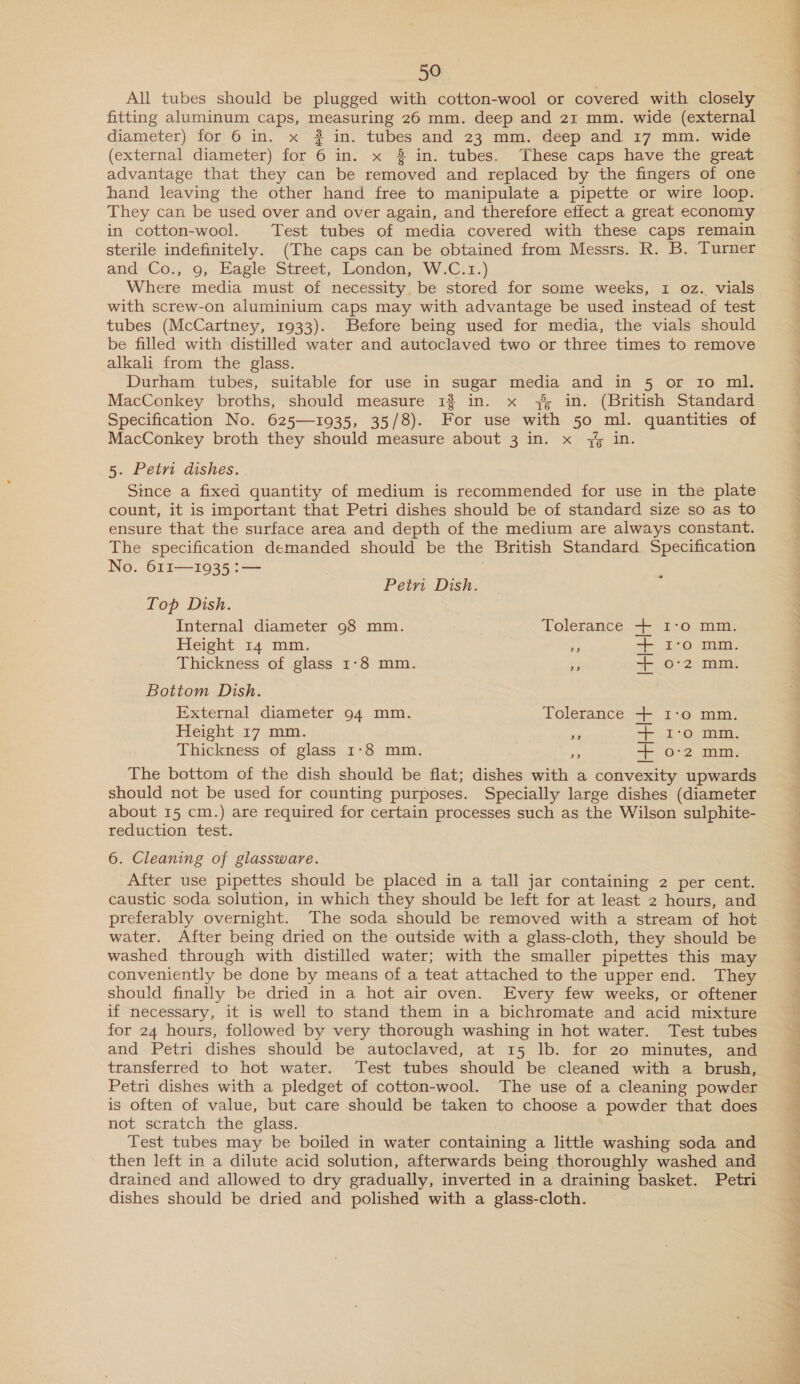 All tubes should be plugged with cotton-wool or covered with closely fitting aluminum caps, measuring 26 mm. deep and 21 mm. wide (external diameter) for 6 in. x # in. tubes and 23 mm. deep and 17 mm. wide (external diameter) for 6 in. x 3 in. tubes. These caps have the great advantage that they can be removed and replaced by the fingers of one hand leaving the other hand free to manipulate a pipette or wire loop. They can be used over and over again, and therefore effect a great economy in cotton-wool. Test tubes of media covered with these caps remain sterile indefinitely. (The caps can be obtained from Messrs. R. B. Turner and..Co,, 9; Eagle Street, London, )W.C.1.) Where media must of necessity be stored for some weeks, 1 oz. vials with screw-on aluminium caps may with advantage be used instead of test tubes (McCartney, 1933). Before being used for media, the vials should be filled with distilled water and autoclaved two or three times to remove alkali from the glass. Durham tubes, suitable for use in sugar media and in 5 or ro ml. MacConkey broths, should measure 13 in. x 7 in. (British Standard Specification No. 625—1935, 35/8). For use with 50 ml. quantities of MacConkey broth they should measure about 3 in. x 4% in. 5. Petri dishes. Since a fixed quantity of medium is recommended for use in the plate count, it is important that Petri dishes should be of standard size so as to ensure that the surface area and depth of the medium are always constant. The specification demanded should be the British Standard Specification No. 611—1935 :— f Petr Dish. Top Dish. Internal diameter 98 mm. ; Tolerance Height 14 mm. rs Thickness of glass 1:8 mm. es Bottom Dish. +--+ OH F ny OO B B External diameter 94 mm. Tolerance + I-o mm. Height 17 mm. i +>. L°O.. 1, Thickness of glass 1:8 mm. Re E; O¢ 2. MHI The bottom of the dish should be flat; dishes with a convexity upwards should not be used for counting purposes. Specially large dishes (diameter about 15 cm.) are required for certain processes such as the Wilson sulphite- reduction test. 6. Cleaning of glassware. After use pipettes should be placed in a tall jar containing 2 per cent. caustic soda solution, in which they should be left for at least 2 hours, and preferably overnight. The soda should be removed with a stream of hot water. After being dried on the outside with a glass-cloth, they should be washed through with distilled water; with the smaller pipettes this may conveniently be done by means of a teat attached to the upper end. They should finally be dried in a hot air oven. Every few weeks, or oftener if necessary, it is well to stand them in a bichromate and acid mixture for 24 hours, followed by very thorough washing in hot water. Test tubes and Petri dishes should be autoclaved, at 15 lb. for 20 minutes, and transferred to hot water. Test tubes should be cleaned with a brush, Petri dishes with a pledget of cotton-wool. The use of a cleaning powder is often of value, but care should be taken to choose a powder that does not scratch the glass. Test tubes may be boiled in water containing a little washing soda and then left in a dilute acid solution, afterwards being thoroughly washed and drained and allowed to dry gradually, inverted in a draining basket. Petri dishes should be dried and polished with a glass-cloth. — SIEGE a ee ee Ne ee Cee eee eens ge