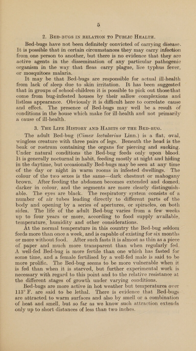 2. BED-BUGS IN RELATION TO PusLic HEALTH. Bed-bugs have not been definitely convicted of carrying disease. It is possible that in certain circumstances they may carry infection from one person to another, but there is no evidence that they are active agents in the dissemination of any particular pathogenic organism in the way that fleas carry plague, lice typhus fever, or mosquitoes malaria. It may be that Bed- -bugs are responsible for actual ill-health from lack of sleep due to skin irritation. It has been suggested that in groups of school-children it is possible to pick out those that come from bug-infested houses by their sallow complexions and listless appearance. Obviously it is difficult here to correlate cause and effect. The presence of Bed-bugs may well be a result of conditions in the house which make for ill-health and not primarily a cause of ill-health. 3. Tar Lire History AND HABITS OF THE BED-BUG. The adult Bed-bug (Cimex lectularius Linn.) is a flat, oval, wingless creature with three pairs of legs. Beneath the head is the beak or rostrum containing the organs for piercing and sucking. Under natural conditions the Bed-bug feeds only upon blood. It is generally nocturnal in habit, feeding mostly at night and hiding in the daytime, but occasionally Bed-bugs may be seen at any time of the day or night in warm rooms in infested dwellings. The colour of the two sexes is the same—dark chestnut or mahogany brown. After feeding the abdomen becomes extended and domed; darker in colour, and the segments are more clearly distinguish- able. The eyes are black. The respiratory system consists of a number of air tubes leading directly to different parts of the body and opening by a series of apertures, or spiracles, on both sides. The life of the adult Bed-bug varies from a few weeks up to four years or more, according to food supply available, temperature, humidity and other considerations. At the normal temperature in this country the Bed-bug seldom feeds more than once a week, and is capable of existing for six months or more without food. After such fasts it is almost as thin as a piece of paper and much more transparent than when regularly fed. A well-fed Bed-bug is more fertile than one which has fasted for some time, and a female fertilised by a well-fed male is said to be more prolific. The Bed-bug seems to be more vuinerable when it is fed than when it is starved, but further experimental work is necessary with regard to this point and to the relative resistance at the different stages of growth under varying conditions. Bed-bugs are more active in hot weather but temperatures over 113° F. are said to be lethal. There is evidence that Bed-bugs are attracted to warm surfaces and also by smell or a combination of heat and smell, but so far as we know such attraction extends only up to short distances of less than two inches.