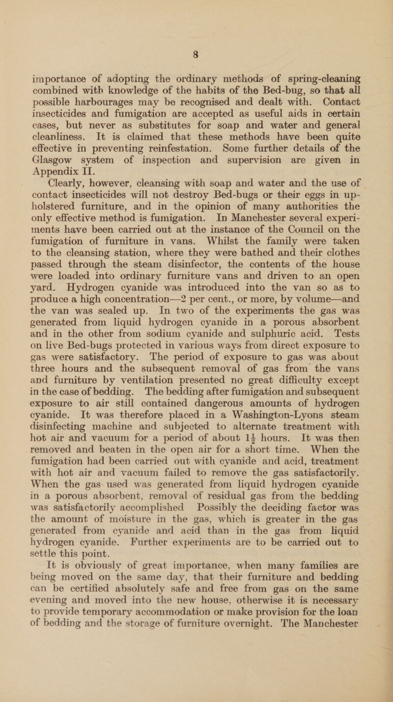 importance of adopting the ordinary methods of spring-cleaning combined with knowledge of the habits of the Bed-bug, so that all possible harbourages may be recognised and dealt with. Contact insecticides and fumigation are accepted as useful aids in certain cases, but never as substitutes for soap and water and general cleanliness. It is claimed that these methods have been quite effective in preventing reinfestation. Some further details of the Glasgow system of inspection and supervision are given in Appendix II. Clearly, however, cleansing with soap and water and the use of — contact insecticides will not destroy Bed-bugs or their eggs in up- holstered furniture, and in the opinion of many authorities the only effective method is fumigation. In Manchester several experi- ments have been carried out at the instance of the Council on the fumigation of furniture in vans. Whilst the family were taken to the cleansing station, where they were bathed and their clothes passed through the steam disinfector, the contents of the house were loaded into ordinary furniture vans and driven to an open yard. Hydrogen cyanide was introduced into the van so as to produce a high concentration—2 per cent., or more, by volume—and the van was sealed up. In two of the experiments the gas was generated from liquid hydrogen cyanide in a porous absorbent and in the other from sodium cyanide and sulphuric acid. Tests on live Bed-bugs protected in various ways from direct exposure to gas were satisfactory. The period of exposure to gas was about three hours and the subsequent removal of gas from the vans and furniture by ventilation presented no great difficulty except in the case of bedding. The bedding after fumigation and subsequent exposure to air still contained dangerous amounts of hydrogen cyanide. It was therefore placed in a Washington-Lyons steam disinfecting machine and subjected to alternate treatment with hot air and vacuum for a period of about 14 hours. It was then -removed and beaten in the open air for a short time. When the fumigation had been carried out with cyanide and acid, treatment with hot air and vacuum failed to remove the gas satisfactorily. When the gas used was generated from liquid hydrogen cyanide in a porous absorbent, removal of residual gas from the bedding was satisfactorily accomplished Possibly the deciding factor was the amount of moisture in the gas, which is greater in the gas generated from cyanide and acid than in the gas from liquid hydrogen cyanide. Further experiments are to be carried out to settle this point. It is obviously of great importance, when many families are being moved on the same day, that their furniture and bedding can be certified absolutely safe and free from gas on the same evening and moved into the new house, otherwise it is necessary to provide temporary accommodation or make provision for the loan of bedding and the storage of furniture overnight. The Manchester