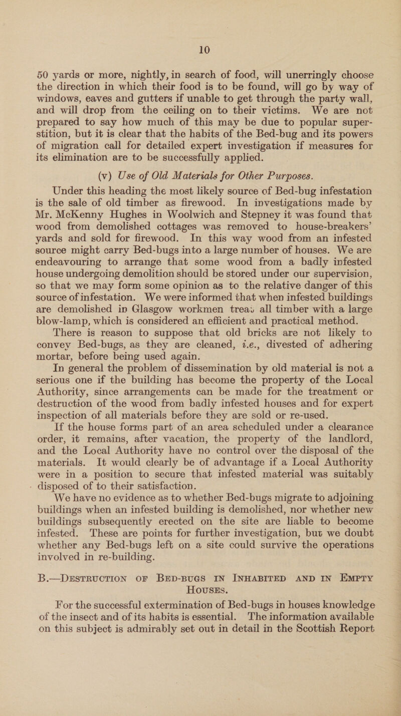 50 yards or more, nightly, in search of food, will unerringly choose the direction in which their food is to be found, will go by way of windows, eaves and gutters if unable to get through the party wall, and will drop from the ceiling on to their victims. We are not prepared to say how much of this may be due to popular super- stition, but it is clear that the habits of the Bed-bug and its powers of migration call for detailed expert investigation if measures for its elimination are to be successfully applied. (v) Use of Old Materials for Other Purposes. Under this heading the most likely source of Bed-bug infestation is the sale of old timber as firewood. In investigations made by Mr. McKenny Hughes in Woolwich and Stepney it was found that wood from demolished cottages was removed to house-breakers’ yards and sold for firewood. In this way wood from an infested source might carry Bed-bugs into a large number of houses. We are endeavouring to arrange that some wood from a badly infested house undergoing demolition should be stored under our supervision, so that we may form some opinion as to the relative danger of this source of infestation. We were informed that when infested buildings are demolished in Glasgow workmen treai all timber with a large blow-lamp, which is considered an efficient and practical method. There is reason to suppose that old bricks are not likely to convey Bed-bugs, as they are cleaned, 7.e., divested of adhering mortar, before being used again. In general the problem of dissemination by old material is not a serious one if the building has become the property of the Local Authority, since arrangements can be made for the treatment or destruction of the wood from badly infested houses and for expert inspection of all materials before they are sold or re-used. If the house forms part of an area scheduled under a clearance order, it remains, after vacation, the property of the landlord, and the Local Authority have no control over the disposal of the materials. It would clearly be of advantage if a Local Authority were in a position to secure that infested material was suitably - disposed of to their satisfaction. We have no evidence as to whether Bed-bugs migrate to adjoining buildings when an infested building is demolished, nor whether new buildings subsequently erected on the site are liable to become infested. These are points for further investigation, but we doubt whether any Bed-bugs left on a site could survive the operations involved in re-building. B.—DESTRUCTION OF BED-BUGS IN INHABITED AND IN HMPTY Hovusss. For the successful extermination of Bed-bugs in houses knowledge of the insect and of its habits is essential. The information available on this subject is admirably set out in detail in the Scottish Report