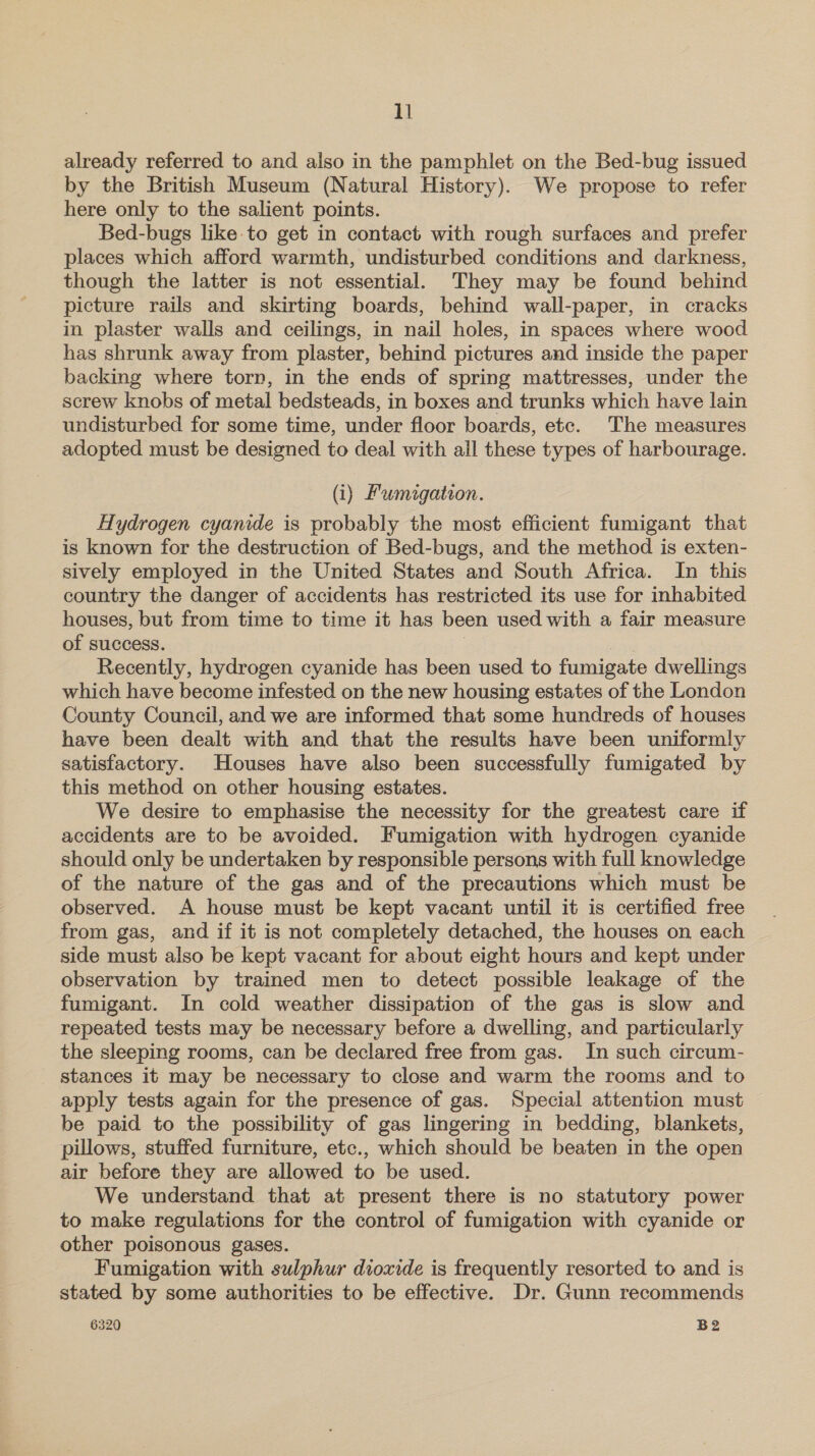 already referred to and also in the pamphlet on the Bed-bug issued by the British Museum (Natural History). We propose to refer here only to the salient points. Bed-bugs like-to get in contact with rough surfaces and prefer places which afford warmth, undisturbed conditions and darkness, though the latter is not essential. They may be found behind picture rails and skirting boards, behind wall-paper, in cracks in plaster walls and ceilings, in nail holes, in spaces where wood has shrunk away from plaster, behind pictures and inside the paper backing where torn, in the ends of spring mattresses, under the screw knobs of metal bedsteads, in boxes and trunks which have lain undisturbed for some time, under floor boards, etc. The measures adopted must be designed to deal with all these types of harbourage. (i) Fumigation. Hydrogen cyanide is probably the most efficient fumigant that is known for the destruction of Bed-bugs, and the method is exten- sively employed in the United States and South Africa. In this country the danger of accidents has restricted its use for inhabited houses, but from time to time it has been used with a fair measure of success. | | Recently, hydrogen cyanide has been used to fumigate dwellings which have become infested on the new housing estates of the London County Council, and we are informed that some hundreds of houses have been dealt with and that the results have been uniformly satisfactory. Houses have also been successfully fumigated by this method on other housing estates. We desire to emphasise the necessity for the greatest care if accidents are to be avoided. Fumigation with hydrogen cyanide should only be undertaken by responsible persons with full knowledge of the nature of the gas and of the precautions which must be observed. A house must be kept vacant until it is certified free from gas, and if it is not completely detached, the houses on each side must also be kept vacant for about eight hours and kept under observation by trained men to detect possible leakage of the fumigant. In cold weather dissipation of the gas is slow and repeated tests may be necessary before a dwelling, and particularly the sleeping rooms, can be declared free from gas. In such circum- stances it may be necessary to close and warm the rooms and to apply tests again for the presence of gas. Special attention must be paid to the possibility of gas lingering in bedding, blankets, pillows, stuffed furniture, etc., which should be beaten in the open air before they are allowed to be used. We understand that at present there is no statutory power to make regulations for the control of fumigation with cyanide or other poisonous gases. Fumigation with sulphur dioxide is frequently resorted to and is stated by some authorities to be effective. Dr. Gunn recommends