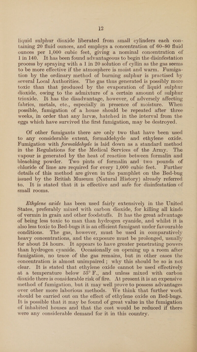 liquid sulphur dioxide liberated from small cylinders each con- taining 20 fluid ounces, and employs a concentration of 60—80 fluid ounces per 1,000 cubic feet, giving a nominal concentration of 1in 140. It has been found advantageous to begin the disinfestation process by spraying with a 1 in 20 solution of cyllin as the gas seems to be more effective if the atmosphere is moist and warm. Fumiga- tion by the ordinary method of burning sulphur is practised by several Local Authorities. The gas thus generated is possibly more toxic than that produced by the evaporation of liquid sulphur dioxide, owing to the admixture of a certain amount of sulphur trioxide. It has the disadvantage, however, of adversely affecting fabrics, metals, etc., especially in presence of moisture. When possible, fumigation of a house should be repeated after three weeks, in order that any larve, hatched in the interval from the eggs which have survived the first fumigation, may be destroyed. Of other fumigants there are only two that have been used to any considerable extent, formaldehyde and ethylene oxide. Fumigation with formaldehyde is laid down as a standard method in the Regulations for the Medical Services of the Army. The vapour is generated by the heat of reaction between formalin and bleaching powder. Two pints of formalin and two pounds of chloride of lime are required for every 1,000 cubic feet. Further details of this method are given in the pamphlet on the Bed-bug issued by the British Museum (Natural History) already referred to. It is stated that it is effective and safe for disinfestation of small rooms. Ethylene oxide has been used fairly extensively in the United States, preferably mixed with carbon dioxide, for killing all kinds of vermin in grain and other foodstuffs. It has the great advantage of being less toxic to man than hydrogen cyanide, and whilst it is also less toxic to Bed-bugs it is an efficient fumigant under favourable conditions. The gas, however, must be used in comparatively heavy concentrations, and the exposure must be prolonged, usually for about 24 hours. It appears to have greater penetrating powers than hydrogen cyanide. Occasionally on opening up a room after fumigation, no trace of the gas remains, but in other cases the concentration is almost unimpaired ; why this should be so is not clear. It is stated that ethylene oxide cannot be used effectively at a temperature below 55° F., and unless mixed with carbon dioxide there is considerable risk of fire. At present it is an expensive method of fumigation, but it may well prove to possess advantages over other more laborious methods. We think that further work should be carried out on the effect of ethylene oxide on Bed-bugs. It is possible that it may be found of great value in the fumigation of inhabited houses and that the cost would be reduced if there were any considerable demand for it in this country.
