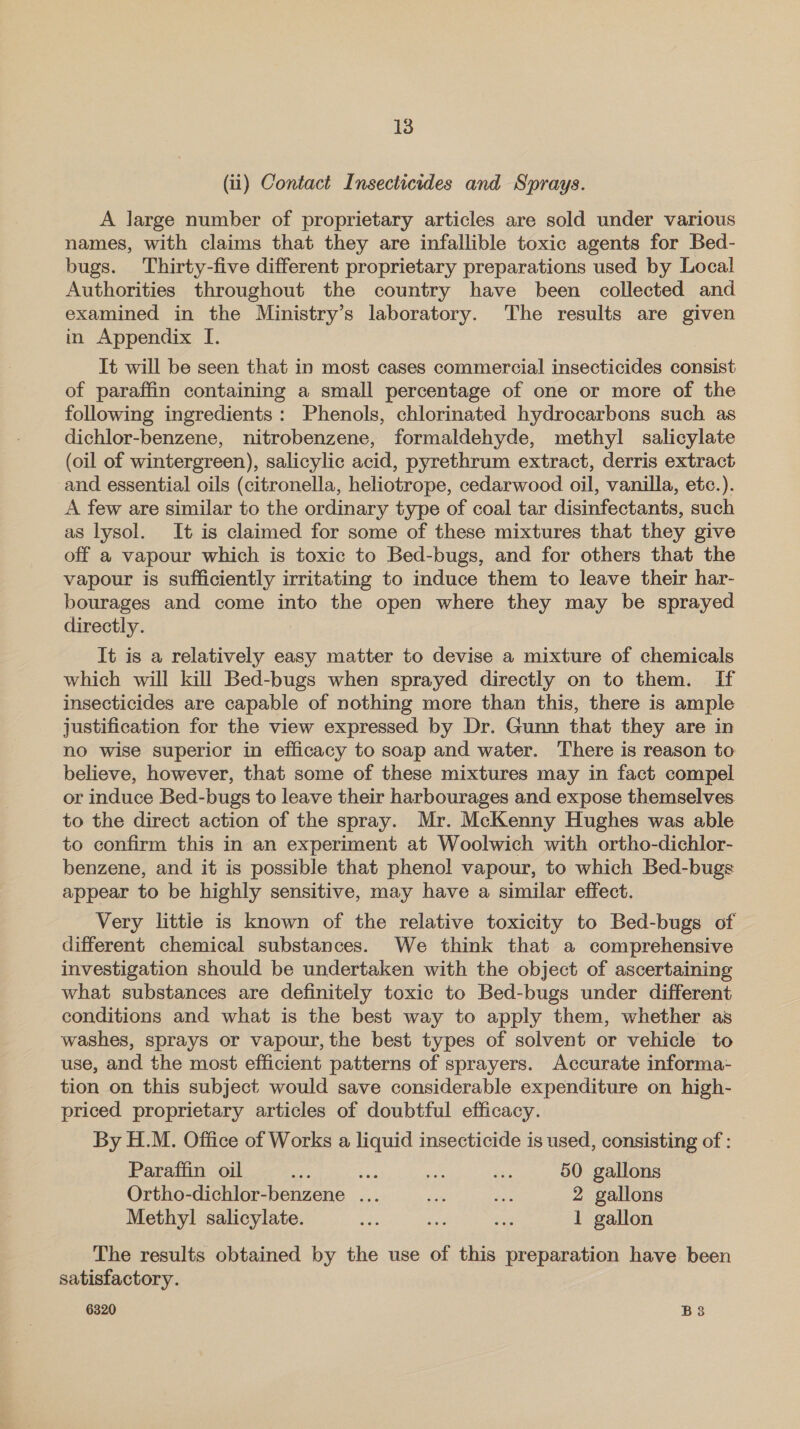 (ii) Contact Insecticides and Sprays. A large number of proprietary articles are sold under various names, with claims that they are infallible toxic agents for Bed- bugs. Thirty-five different proprietary preparations used by Local Authorities throughout the country have been collected and examined in the Ministry’s laboratory. The results are given in Appendix I. It will be seen that in most cases commercial insecticides consist of paraffin containing a small percentage of one or more of the following ingredients: Phenols, chlorinated hydrocarbons such as dichlor-benzene, nitrobenzene, formaldehyde, methyl salicylate (oil of wintergreen), salicylic acid, pyrethrum extract, derris extract and essential oils (citronella, heliotrope, cedarwood oil, vanilla, etc.). A few are similar to the ordinary type of coal tar disinfectants, such as lysol. It is claimed for some of these mixtures that they give off a vapour which is toxic to Bed-bugs, and for others that the vapour is sufficiently irritating to induce them to leave their har- bourages and come into the open where they may be sprayed directly. It is a relatively easy matter to devise a mixture of chemicals which will kill Bed-bugs when sprayed directly on to them. If insecticides are capable of nothing more than this, there is ample justification for the view expressed by Dr. Gunn that they are in no wise superior in efficacy to soap and water. There is reason to believe, however, that some of these mixtures may in fact compel or induce Bed-bugs to leave their harbourages and expose themselves to the direct action of the spray. Mr. McKenny Hughes was able to confirm this in an experiment at Woolwich with ortho-dichlor- benzene, and it is possible that phenol vapour, to which Bed-bugs appear to be highly sensitive, may have a similar effect. Very little is known of the relative toxicity to Bed-bugs of different chemical substances. We think that a comprehensive investigation should be undertaken with the object of ascertaining what substances are definitely toxic to Bed-bugs under different conditions and what is the best way to apply them, whether as washes, sprays or vapour, the best types of solvent or vehicle to use, and the most efficient patterns of sprayers. Accurate informa- tion on this subject would save considerable expenditure on high- priced proprietary articles of doubtful efficacy. By H.M. Office of Works a liquid insecticide is used, consisting of : Paraffin oil OF Ss ee $i: 50 gallons Ortho-dichlor-benzene ... as det 2 gallons Methyl salicylate. sb te ae 1 gallon The results obtained by the use of this preparation have. been satisfactory.