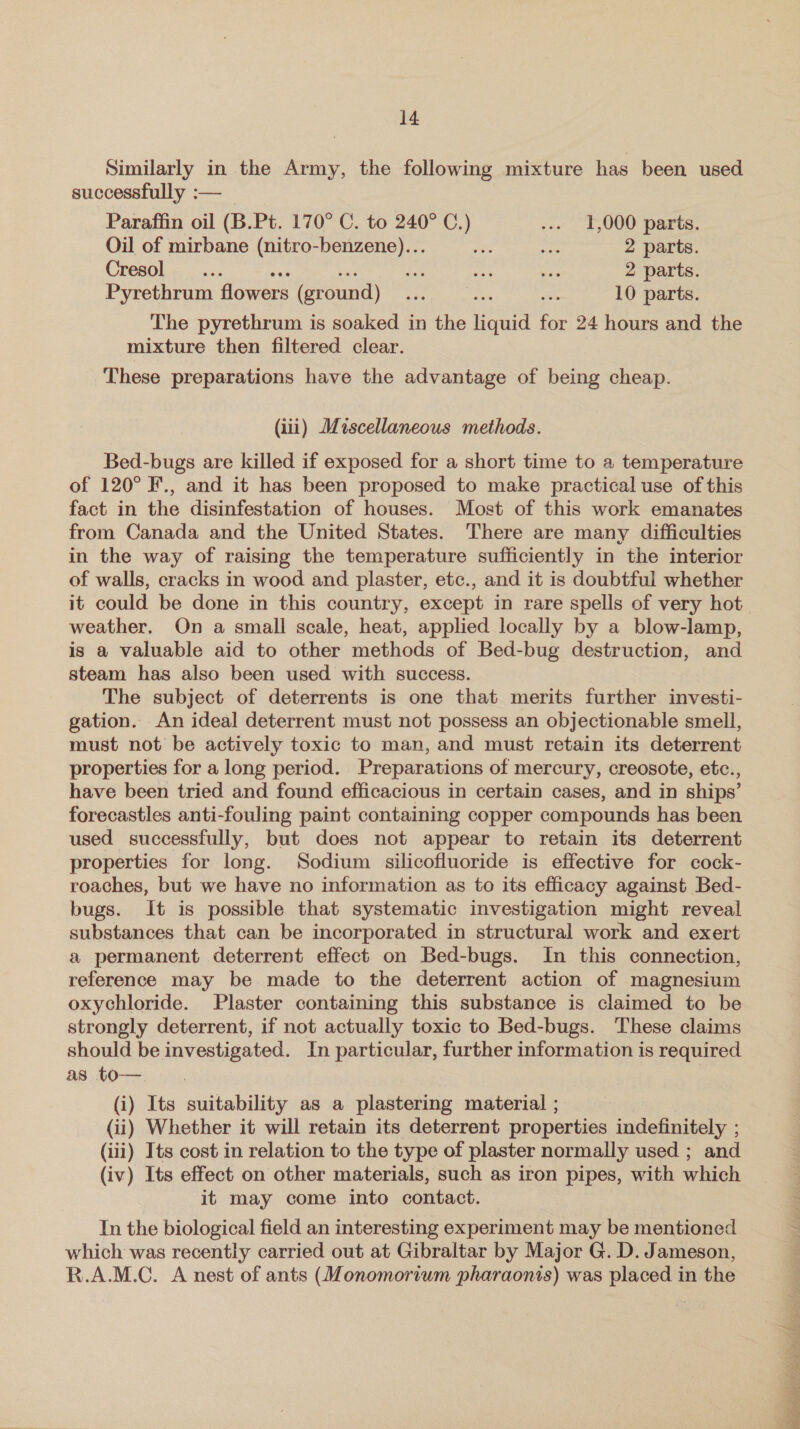 Similarly in the Army, the following mixture has been used successfully :— Paraffin oil (B.Pt. 170° C. to 240° C.) ... 1,000 parts. Oil of mirbane (nitro-benzene)... fe ae 2 parts. Cresol_.... ee ban i ae Sag 2 parts. Pyrethrum flowers (ground) ... ... ie 10 parts. The pyrethrum is soaked in the liquid for 24 hours and the mixture then filtered clear. These preparations have the advantage of being cheap. (iii) Miscellaneous methods. Bed-bugs are killed if exposed for a short time to a temperature of 120° F., and it has been proposed to make practical use of this fact in the disinfestation of houses. Most of this work emanates from Canada and the United States. There are many difficulties in the way of raising the temperature sufficiently in the interior of walls, cracks in wood and plaster, etc., and it is doubtful whether it could be done in this country, except in rare spells of very hot weather. On a small scale, heat, applied locally by a blow-lamp, is a valuable aid to other methods of Bed-bug destruction, and steam has also been used with success. The subject of deterrents is one that merits further investi- gation. An ideal deterrent must not possess an objectionable smell, must not be actively toxic to man, and must retain its deterrent properties for a long period. Preparations of mercury, creosote, etc., have been tried and found efficacious in certain cases, and in ships’ forecastles anti-fouling paint containing copper compounds has been used successfully, but does not appear to retain its deterrent properties for long. Sodium silicofluoride is effective for cock- roaches, but we have no information as to its efficacy against Bed- bugs. It is possible that systematic investigation might reveal substances that can be incorporated in structural work and exert a permanent deterrent effect on Bed-bugs. In this connection, reference may be made to the deterrent action of magnesium oxychloride. Plaster containing this substance is claimed to be strongly deterrent, if not actually toxic to Bed-bugs. These claims should be investigated. In particular, further information is required as to-—. (i) Its suitability as a plastering material ; (ii) Whether it will retain its deterrent properties indefinitely ; (iii) Its cost in relation to the type of plaster normally used ; and (iv) Its effect on other materials, such as iron pipes, with which it may come into contact. In the biological field an interesting experiment may be mentioned which was recently carried out at Gibraltar by Major G. D. Jameson, R.A.M.C. A nest of ants (Monomorium pharaonis) was placed in the 