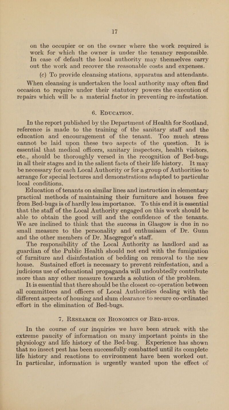 on the occupier or on the owner where the work required is work for which the owner is under the tenancy responsible. In case of default the local authority may themselves carry out the work and recover the reasonable costs and expenses. (c) To provide cleansing stations, apparatus and attendants. When cleansing is undertaken the local authority may often find occasion to require under their statutory powers the execution of repairs which will be a material factor in preventing re-infestation. 6. EDUCATION. In the report published by the Department of Health for Scotland, reference is made to the training of the sanitary staff and the education and encouragement of the tenant. Too much stress cannot be laid upon these two aspects of the question. It is essential that medical officers, sanitary inspectors, health visitors, etc., should be thoroughly versed in the recognition of Bed-bugs in all their stages and in the salient facts of their life history. It may be necessary for each Local Authority or for a group of Authorities to arrange for special lectures and demonstrations adapted to particular local conditions. , Education of tenants on similar lines and instruction in elementary practical methods of maintaining their furniture and houses free from Bed-bugs is of hardly less importance. To this end it is essential that the staff of the Local Authority engaged on this work should be able to obtain the good will and the confidence of the tenants. We are inclined to think that the success in Glasgow is due in no small measure to the personality and enthusiasm of Dr. Gunn and the other members of Dr. Macgregor’s staff. The responsibility of the Local Authority as landlord and as guardian of the Public Health should not end with the fumigation of furniture and disinfestation of bedding on removal to the new house. Sustained effort is necessary to prevent reinfestation, and a judicious use of educational propaganda will undoubtedly contribute more than any other measure towards a solution of the problem. It is essential that there should be the closest co-operation between all committees and officers of Local Authorities dealing with the different aspects of housing and slum clearance to secure co-ordinated effort in the elimination of Bed-bugs. 7, RESEARCH ON BIONOMICS OF BED-BUGS. In the course of our inquiries we have been struck with the extreme paucity of information on many important points in the physiology and life history of the Bed-bug. Experience has shown that no insect pest has been successfully combatted until its complete life history and reactions to environment have been worked out. In particular, information is urgently wanted upon the effect of