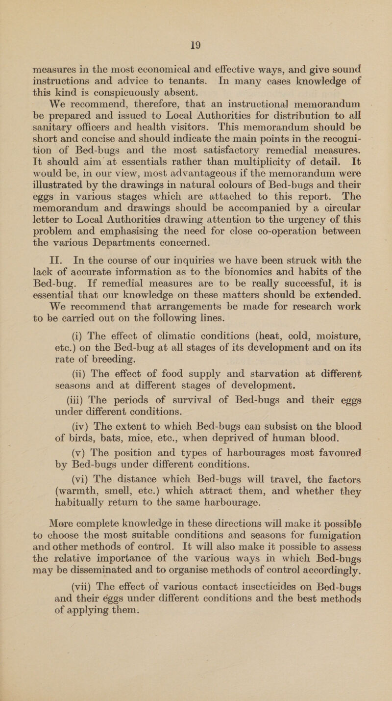 measures in the most economical and effective ways, and give sound instructions and advice to tenants. In many cases knowledge of this kind is conspicuously absent. We recommend, therefore, that an instructional memorandum be prepared and issued to Local Authorities for distribution to all sanitary officers and health visitors. This memorandum should be short and concise and should indicate the main points in the recogni- tion of Bed-bugs and the most satisfactory remedial measures. It should aim at essentials rather than multiplicity of detail. It would be, in our view, most advantageous if the memorandum were illustrated by the drawings in natural colours of Bed-bugs and their eggs in various stages which are attached to this report. The memorandum and drawings should be accompanied by a circular letter to Local Authorities drawing attention to the urgency of this problem and emphasising the need for close co-operation between the various Departments concerned. II. In the course of our inquiries we have been struck with the lack of accurate information as to the bionomics and habits of the Bed-bug. If remedial measures are to be really successful, it is — essential that our knowledge on these matters should be extended. We recommend that arrangements be made for research work to be carried out on the following lines. (i) The effect of climatic conditions (heat, cold, moisture, etc.) on the Bed-bug at all stages of its development and on its rate of breeding. : (ii) The effect of food supply and starvation at different seasons and at different stages of development. (iii) The periods of survival of Bed-bugs and their eggs under different conditions. (iv) The extent to which Bed-bugs can subsist on the blood of birds, bats, mice, etc., when deprived of human blood. (v) The position and types of harbourages most favoured by Bed-bugs under different conditions. (vi) The distance which Bed-bugs will travel, the factors (warmth, smell, etc.) which attract them, and whether they habitually return to the same harbourage. More complete knowledge in these directions will make it possible to choose the most suitable conditions and seasons for fumigation and other methods of control. It will also make it possible to assess the relative importance of the various ways in which Bed-bugs may be disseminated and to organise methods of control accordingly. (vii) The effect of various contact insecticides on Bed-bugs and their éggs under different conditions and the best methods of applying them.