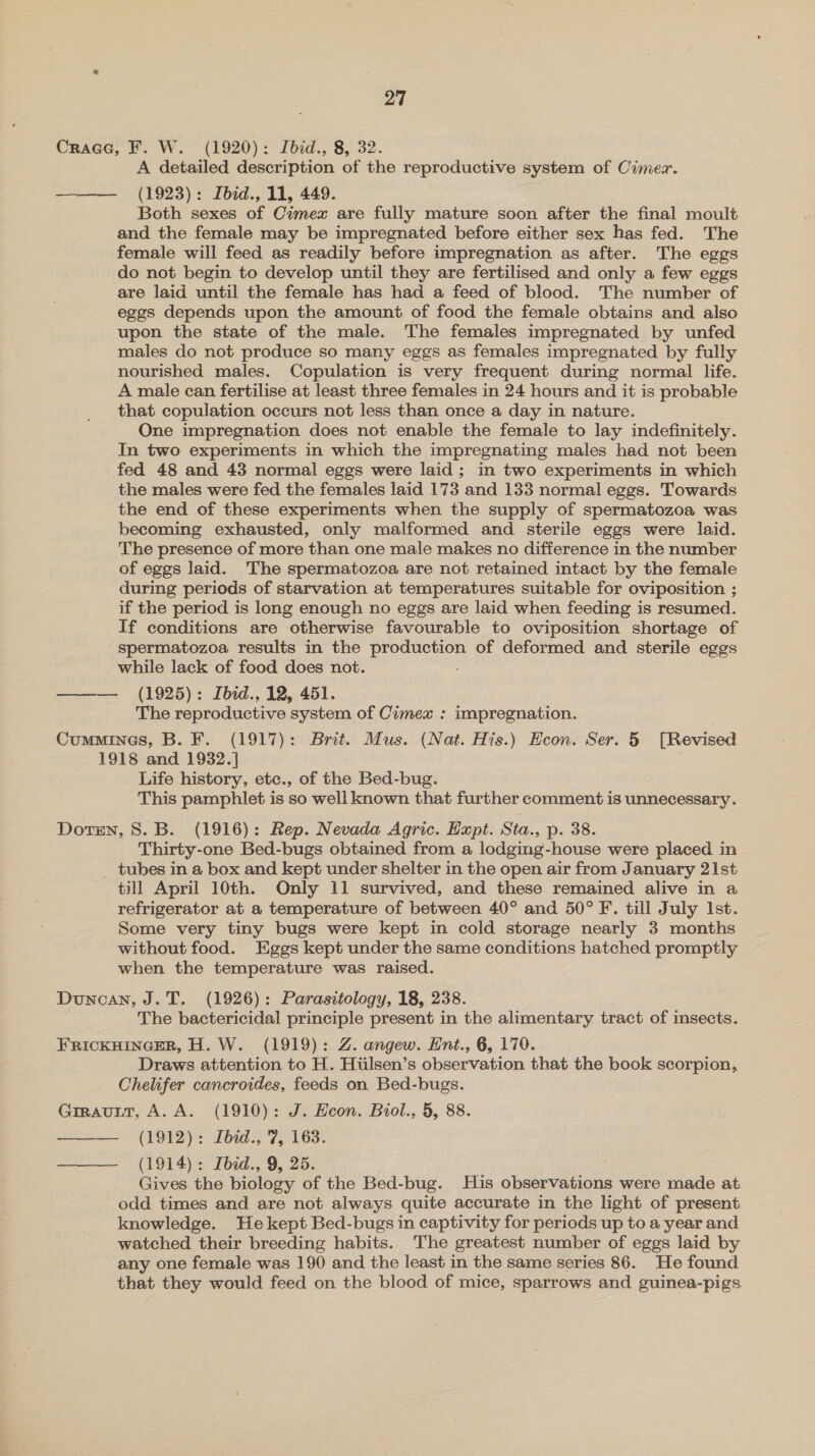 Crace, F. W. (1920): Jbid., 8, 32. A detailed description of the reproductive system of Cimez. ——— (1923): Ibid., 11, 449. Both sexes of Cimex are fully mature soon after the final moult and the female may be impregnated before either sex has fed. The female will feed as readily before impregnation as after. The eggs do not begin to develop until they are fertilised and only a few eggs are laid until the female has had a feed of blood. The number of eggs depends upon the amount of food the female obtains and also upon the state of the male. The females impregnated by unfed males do not produce so many eggs as females impregnated by fully nourished males. Copulation is very frequent during normal life. A male can fertilise at least three females in 24 hours and it is probable that copulation occurs not less than once a day in nature. One impregnation does not enable the female to lay indefinitely. In two experiments in which the impregnating males had not been fed 48 and 43 normal eggs were laid ; in two experiments in which the males were fed the females laid 173 and 133 normal eggs. Towards the end of these experiments when the supply of spermatozoa was becoming exhausted, only malformed and sterile eggs were laid. The presence of more than one male makes no difference in the number of eggs laid. The spermatozoa are not retained intact by the female during periods of starvation at temperatures suitable for oviposition ; if the period is long enough no eggs are laid when feeding is resumed. If conditions are otherwise favourable to oviposition shortage of spermatozoa results in the production of deformed and sterile eggs while lack of food does not. ——— (1925): Ibid., 12, 451. The reproductive system of Cimex : impregnation. Cummines, B. F. (1917): Brit. Mus. (Nat. His.) Econ. Ser. 5 [Revised 1918 and 1932.] Life history, etc., of the Bed-bug. This pamphlet is so well known that further comment is unnecessary. Doren, 8. B. (1916): Rep. Nevada Agric. Expt. Sta., p. 38. Thirty-one Bed-bugs obtained from a lodging-house were placed in tubes in a box and kept under shelter in the open air from January 21st till April 10th. Only 11 survived, and these remained alive in a refrigerator at a temperature of between 40° and 50° F. till July Ist. Some very tiny bugs were kept in cold storage nearly 3 months without food. Eggs kept under the same conditions hatched promptly when the temperature was raised. Duncan, J.T. (1926): Parasitology, 18, 238. The bactericidal principle present in the alimentary tract of insects. FRICKHINGER, H.W. (1919): Z. angew. Ent., 6, 170. Draws attention to H. Hiilsen’s observation that the book scorpion, Chelifer cancroides, feeds on Bed-bugs. Grravutt, A.A. (1910): J. Econ. Biol., 5, 88. (1912): Ibid., 7, 163. ———_ (1914): Ibid., 9, 25. Gives the biology of the Bed-bug. His observations were made at. odd times and are not always quite accurate in the light of present knowledge. Hekept Bed-bugs in captivity for periods up to a year and watched their breeding habits. The greatest number of eggs laid by any one female was 190 and the least in the same series 86. He found that they would feed on the blood of mice, sparrows and guinea-pigs 