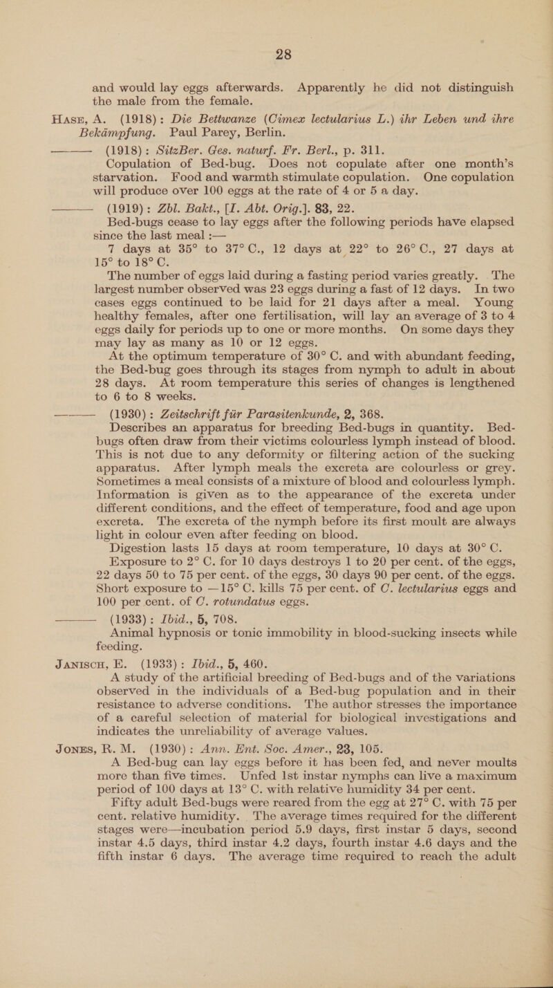and would lay eggs afterwards. Apparently he did not distinguish the male from the female. Hass, A. (1918): Die Bettwanze (Cimeax lectularius L.) thr Leben und thre Bekémpfung. Paul Parey, Berlin. ——— (1918): SiteBer. Ges. naturf. Fr. Berl., p. 311. Copulation of Bed-bug. Does not copulate after one month’s starvation. Food and warmth stimulate copulation. One copulation will produce over 100 eggs at the rate of 4 or 5 a day. (1919): Zbl. Bakt., (I. Abt. Orig.]. 83, 22. Bed-bugs cease to lay eggs after the following periods have elapsed since the last meal :— 7 days at 35° to 37°C., 12 days at 22° to 26°C., 27 days at 15° to 18°C. The number of eggs laid during a fasting period varies greatly. The largest number observed was 23 eggs during a fast of 12 days. In two cases eggs continued to be laid for 21 days after a meal. Young healthy females, after one fertilisation, will lay an average of 3 to 4 eggs daily for periods up to one or more months. On some days they may lay as many as 10 or 12 eggs. At the optimum temperature of 30° C. and with abundant feeding, the Bed-bug goes through its stages from nymph to adult in about 28 days. At room temperature this series of changes is lengthened to 6 to 8 weeks. ——— (1980): Zeitschrift fir Parasitenkunde, 2, 368. Describes an apparatus for breeding Bed-bugs in quantity. Bed- bugs often draw from their victims colourless lymph instead of blood. This is not due to any deformity or filtering action of the sucking apparatus. After lymph meals the excreta are colourless or grey. Sometimes a meal consists of a mixture of blood and colourless lymph. Information is given as to the appearance of the excreta under different conditions, and the effect of temperature, food and age upon excreta. The excreta of the nymph before its first moult are always light in colour even after feeding on blood. Digestion lasts 15 days at room temperature, 10 days at 30° C. Exposure to 2° C. for 10 days destroys 1 to 20 per cent. of the eggs, 22 days 50 to 75 per cent. of the eggs, 30 days 90 per cent. of the eggs. Short exposure to —15° C. kills 75 per cent. of C. lectularius eggs and 100 per cent. of C. rotundatus eggs. ——— (1933): Ibid., 5, 708. Animal hypnosis or tonic immobility in blood-sucking insects while feeding. JaniscH, E. (1933): Ibed., 5, 460. A study of the artificial breeding of Bed-bugs and of the variations observed in the individuals of a Bed-bug population and in their resistance to adverse conditions. The author stresses the importance of a careful selection of material for biological investigations and indicates the unreliability of average values. Jongs, R. M. (1930): Ann. Hnt. Soc. Amer., 23, 105. A Bed-bug can lay eggs before it has been fed, and never moults more than five times. Unfed lst instar nymphs can live a maximum period of 100 days at 13° C. with relative humidity 34 per cent. Fifty adult Bed-bugs were reared from the egg at 27° C. with 75 per cent. relative humidity. The average times required for the different stages were—incubation period 5.9 days, first instar 5 days, second instar 4.5 days, third instar 4.2 days, fourth instar 4.6 days and the fifth instar 6 days. The average time required to reach the adult  