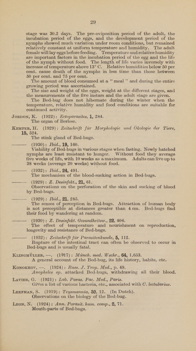 stage was 30.2 days. The pre-oviposition period of the adult, the incubation period of the eggs, and the development period of the nymphs showed much variation under room conditions, but remained relatively constant at uniform temperature and humidity. The adult female will lay eggs before feeding. Temperature and relative humidity are important factors in the incubation period of the egg and the life of the nymph without food. The length of life varies inversely with increase of temperature above 13° C. Relative humidities below 50 per cent. cause death of the nymphs in less time than those between 50 per cent. and 75 per cent. The amount of blood consumed at a ‘‘ meal ”’ and during the entire growing period was ascertained. The size and weight of the eggs, weight at the different stages, and the measurements of the five instars and the adult stage are given. The Bed-bug does not hibernate during the winter when the temperature, relative humidity and food conditions are suitable for continued activity. JORDON, K. (1922): Hctoparasites, 1, 284. The organ of Berlese. Kemper, H. (1929): Zeitschrift fiir Morphologie und Okologie der Tiere, 15, 524. ” ‘The stink gland of Bed-bugs. —— (1930): Ibid., 19, 160. Viability of Bed-bugs in various stages when fasting. Newly hatched nymphs are least resistant to hunger. Without food they average five weeks of life, with 10 weeks as amaximum. Adults can live up to 38 weeks (average 20 weeks) without food. ——— (1932): Ibid., 24, 491. The mechanism of the blood-sucking action in Bed-bugs. ——— (1929): Z. Desinfekt., 21, 61. Observations on the perforation of the skin and sucking of blood by Bed-bugs. (1929): Ibid., 21, 285. The senses of perception in Bed-bugs. Attraction of human body is not perceptible at distances greater than 4cem. Bed-bugs find their food by wandering at random. ——— (1930): Z. Desinfekt. Gesundheitsw., 22, 406. The effect of temperature and nourishment on reproduction, longevity and resistance of Bed-bugs. ——— (1932): Zeitschrift fur Parasitenkunde, 5, 112. Rupture of the intestinal tract can often be observed to occur in Bed-bugs and is usually fatal.  KLINGMULLER, —. (1917): Muinch. med. Wschr., 64, 1,653. A general account of the Bed-bug, its life history, habits, etc. KonoxnHov, —. (1924): Russ. J. Trop. Med., p. 49. Anopheles sp. attacked Bed-bugs, withdrawing all their blood. LAVIER, G. (1921): Lab. Paras. Fac. Med., Paris. : Gives a list of various bacteria, etc., associated with C. lectularius. LEEFMAN, S. (1919): Teysmannia, 30, 12. (In Dutch). Observations on the biology of the Bed-bug. Lzon, N. (1924): Ann. Parasit. hum. comp., 2, 71. Mouth-parts of Bed-bugs.