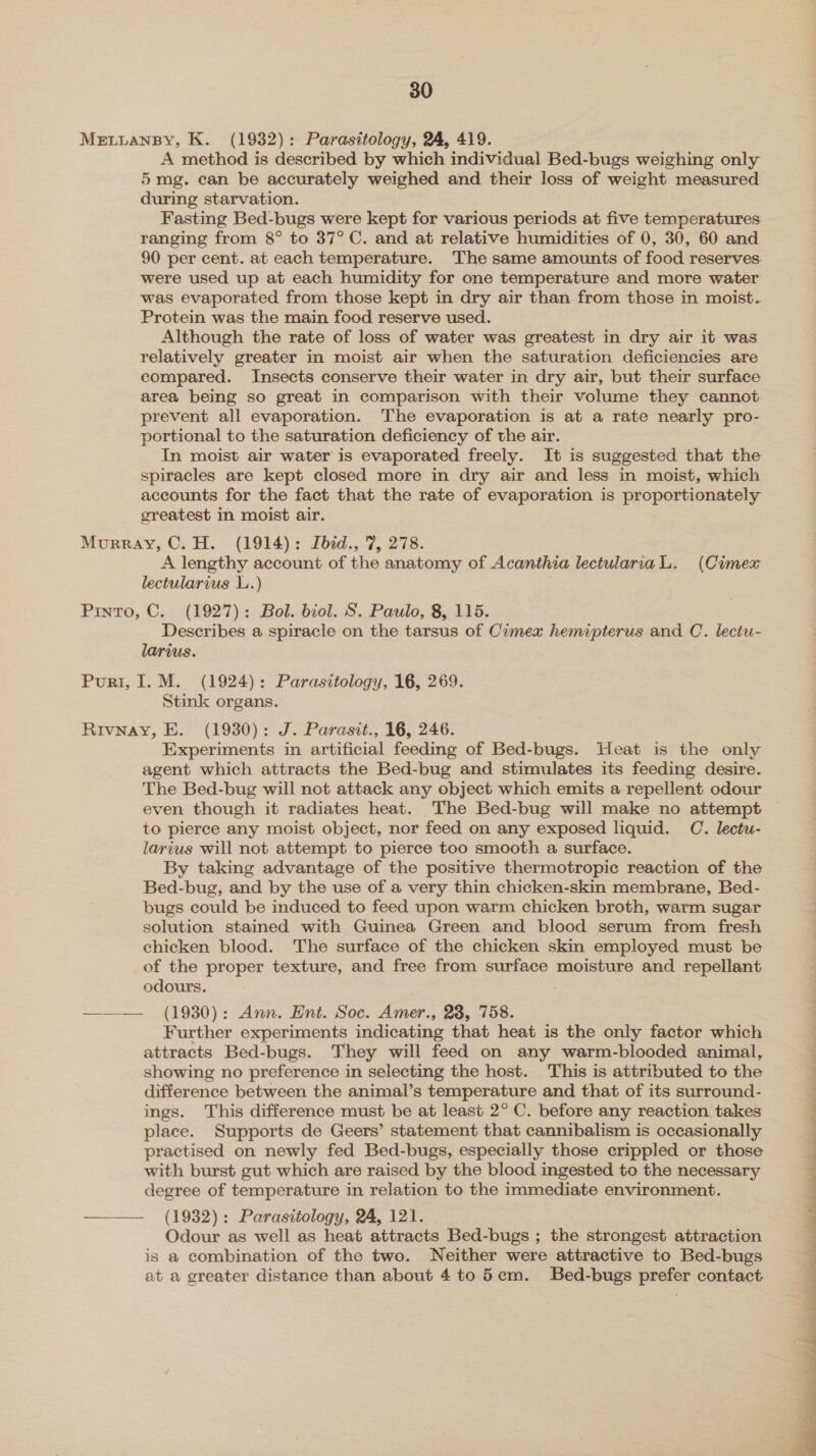 MELLANBY, K. (1932): Parasitology, 24, 419. A method is described by which individual Bed-bugs weighing only 5 mg. can be accurately weighed and their loss of weight measured during starvation. Fasting Bed-bugs were kept for various periods at five temperatures ranging from 8° to 37°C. and at relative humidities of 0, 30, 60 and 90 per cent. at each temperature. The same amounts of food reserves. were used up at each humidity for one temperature and more water was evaporated from those kept in dry air than from those in moist. Protein was the main food reserve used. Although the rate of loss of water was greatest in dry air it was relatively greater in moist air when the saturation deficiencies are compared. Insects conserve their water in dry air, but their surface area being so great in comparison with their volume they cannot prevent all evaporation. The evaporation is at a rate nearly pro- portional to the saturation deficiency of the air. In moist air water is evaporated freely. It is suggested that the spiracles are kept closed more in dry air and less in moist, which accounts for the fact that the rate of evaporation is proportionately greatest in moist air. Murray, C.H. (1914): Ibid., 7, 278. A lengthy account of the anatomy of Acanthia lectulariaL. (Cimex lectularius LL.) Pinto, C. (1927): Bol. biol. S. Paulo, 8, 115. Describes a spiracle on the tarsus of Cimex hemipterus and C. lectu- larius. Purr, 1. M. (1924): Parasitology, 16, 269. Stink organs. Rivnay, E. (1930): J. Parasit., 16, 246. Experiments in artificial feeding of Bed-bugs. Heat is the only agent which attracts the Bed-bug and stimulates its feeding desire. The Bed-bug will not attack any object which emits a repellent odour even though it radiates heat. The Bed-bug will make no attempt to pierce any moist object, nor feed on any exposed liquid. C. lectu- larius will not attempt to pierce too smooth a surface. By taking advantage of the positive thermotropic reaction of the Bed-bug, and by the use of a very thin chicken-skin membrane, Bed- bugs could be induced to feed upon warm chicken broth, warm sugar solution stained with Guinea Green and blood serum from fresh chicken blood. The surface of the chicken skin employed must be of the proper texture, and free from surface moisture and repellant odours. ——— (1930): Ann. Ent. Soc. Amer., 23, 758. Further experiments indicating that heat is the only factor which attracts Bed-bugs. They will feed on any warm-blooded animal, showing no preference in selecting the host. This is attributed to the difference between the animal’s temperature and that of its surround- ings. This difference must be at least 2° C. before any reaction. takes place. Supports de Geers’ statement that cannibalism is occasionally practised on newly fed Bed-bugs, especially those crippled or those with burst gut which are raised by the blood ingested to the necessary degree of temperature in relation to the immediate environment. —— (1932): Parasitology, 24, 121. Odour as well as heat attracts Bed-bugs ; the strongest attraction is a combination of the two. Neither were attractive to Bed-bugs at a greater distance than about 4 to 5em. Bed-bugs prefer contact 