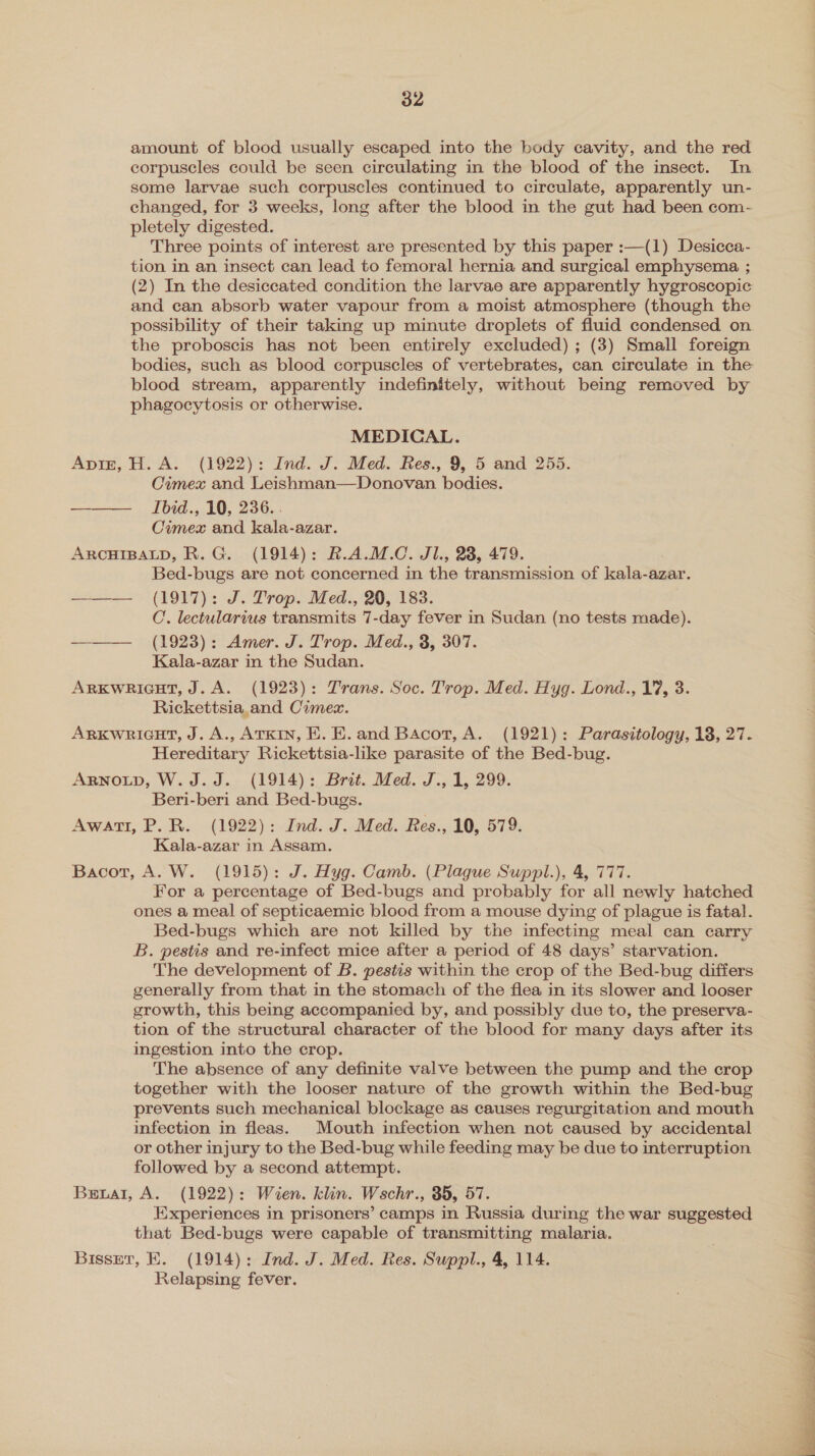 amount of blood usually escaped into the body cavity, and the red corpuscles could be seen circulating in the blood of the insect. In some larvae such corpuscles continued to circulate, apparently un- changed, for 3 weeks, long after the blood in the gut had been com- pletely digested. Three points of interest are presented by this paper :—(1) Desicca- tion in an insect can lead to femoral hernia and surgical emphysema ; (2) In the desiccated condition the larvae are apparently hygroscopic and can absorb water vapour from a moist atmosphere (though the possibility of their taking up minute droplets of fluid condensed on. the proboscis has not been entirely excluded) ; (3) Small foreign bodies, such as blood corpuscles of vertebrates, can circulate in the blood stream, apparently indefinitely, without being removed by phagocytosis or otherwise. MEDICAL. Apiz, H. A. (1922): Ind. J. Med. Res., 9, 5 and 255. Cimex and Leishman—Donovan bodies. ——— Ibid., 10, 236.. Cimex and kala-azar. ARCHIBALD, R. G. (1914): R.A.M.C. Jl., 28, 479. Bed-bugs are not concerned in the transmission of kala-azar. ——— (1917): J. Trop. Med., 20, 183. C. lectularius transmits 7-day fever in Sudan (no tests made). ——— (1923): Amer. J. Trop. Med., 3, 307. Kala-azar in the Sudan. ARKWRIGHT, J. A. (1923): Trans. Soc. Trop. Med. Hyg. Lond., 17, 3. Rickettsia.and Cimez. Arxkwnricut, J. A., Arkin, E. E. and Bacot, A. (1921): Parasitology, 18, 27. Hereditary Rickettsia-like parasite of the Bed-bug. ARNOLD, W. J.J. (1914): Brit. Med. J., 1, 299. Beri-beri and Bed-bugs. Awatt, P. R. (1922): Ind. J. Med. Res., 10, 579. Kala-azar in Assam. Bacot, A. W. (1915): J. Hyg. Camb. (Plague Suppl.), 4, 777. For a percentage of Bed-bugs and probably for all newly hatched ones a meal of septicaemic blood from a mouse dying of plague is fatal. Bed-bugs which are not killed by the infecting meal can carry B. pestis and re-infect mice after a period of 48 days’ starvation. The development of B. pestis within the crop of the Bed-bug differs generally from that in the stomach of the flea in its slower and looser growth, this being accompanied by, and possibly due to, the preserva- tion of the structural character of the blood for many days after its ingestion into the crop. The absence of any definite valve between the pump and the crop together with the looser nature of the growth within the Bed-bug prevents such mechanical blockage as causes regurgitation and mouth infection in fleas. Mouth infection when not caused by accidental or other injury to the Bed-bug while feeding may be due to interruption followed by a second attempt. Beual, A. (1922): Wien. klin. Wschr., 35, 57. Experiences in prisoners’ camps in Russia during the war suggested that Bed-bugs were capable of transmitting malaria. | Bisset, KE. (1914): Ind. J. Med. Res. Suppl., 4, 114. Relapsing fever. 