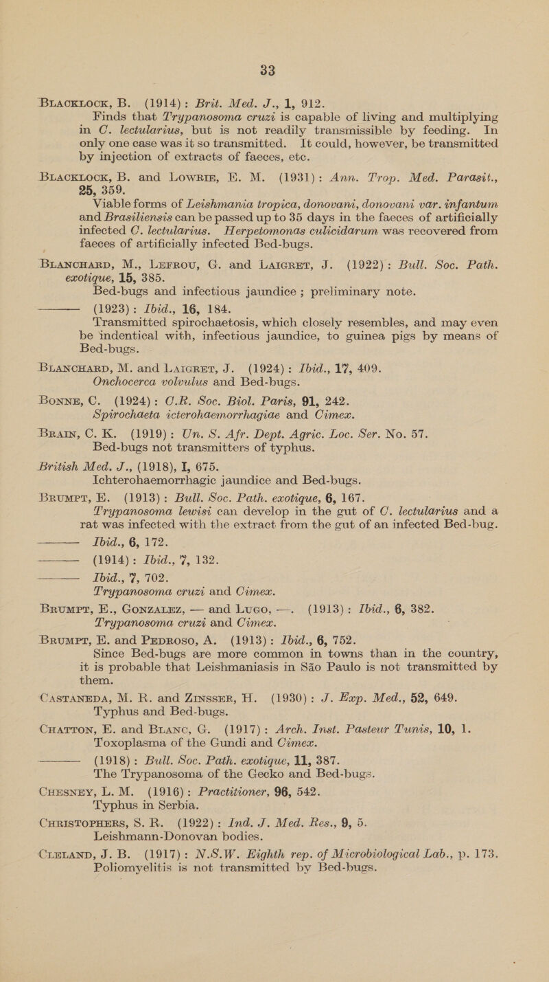 Buacxuiock, B. (1914): Brit. Med. J., 1, 912. Finds that Trypanosoma cruzi is capable of living and multiplying in C. lectularius, but is not readily transmissible by feeding. In only one case was it so transmitted. It could, however, be transmitted by injection of extracts of faeces, etc. -BLackiock, B. and Lowrin, E. M. (1931): Ann. Trop. Med. Parasit., 25, 359. Viable forms of Leishmania tropica, donovani, donovani var. infantum and Brasiliensis can be passed up to 35 days in the faeces of artificially infected C. lectularius. Herpetomonas culicidarum was recovered from faeces of artificially infected Bed-bugs. BiancuarpD, M., Lurrovu, G. and Laiegretr, J. (1922): Bull. Soc. Path. exotique, 15, 385. Bed-bugs and infectious jaundice ; preliminary note. —— (1923): Ibid., 16, 184. Transmitted spirochaetosis, which closely resembles, and may even be indentical with, infectious jaundice, to guinea pigs by means of Bed-bugs. BuaANcHARD, M. and Laicret, J. (1924): Lbid., 17, 409. Onchocerca volvulus and Bed-bugs. Bonne, C. (1924): C.R. Soc. Biol. Paris, 91, 242. Spirochaeta icterohaemorrhagiae and Cimex. Brain, C. K. (1919): Un. S. Afr. Dept. Agric. Loc. Ser. No. 57. Bed-bugs not transmitters of typhus. British Med. J., (1918), I, 675. Ichterohaemorrhagic jaundice and Bed-bugs. Brunet, E. (1913): Bull. Soc. Path. exotique, 6, 167. Trypanosoma lewisi can develop in the gut of C. enon es and a rat was infected with the extract from the gut of an infected Bed-bug. Ibid., 6, 172. Be (GE): Pid... 7. 132.   Ibid., 7, 702. Trypanosoma cruzi and Cimex. Brumpt, E., GoNZALEZ, — and Luco, —. (1913): Ibid., 6, 382. Trypanosoma cruz and Cimex. Brumpt, E. and Peproso, A. (1913): Ibid., 6, 752. Since Bed-bugs are more common in towns than in the country, it is probable that Leishmaniasis in Sao Paulo is not transmitted by them. CASTANEDA, M. R. and Zinsser, H. (1930): J. Hap. Med., 52, 649. Typhus and Bed-bugs. CuHartron, E. and Branc, G. (1917): Arch. Inst. Pasteur Tunis, 10, 1. Toxoplasma of the Gundi and Cimex. ——— (1918): Bull. Soc. Path. exotique, 11, 387. The Trypanosoma of the Gecko and Bed-bugs. Cursney, L.M. (1916): Practitioner, 96, 542. Typhus in Serbia. CHRISTOPHERS, 8. R. (1922): Ind. J. Med. Res., 9, 5. Leishmann-Donovan bodies. CLELAND, J. B. (1917): N.S.W. Eighth rep. of Microbiological Lab., p. 173. Poliomyelitis is not transmitted by Bed-bugs.