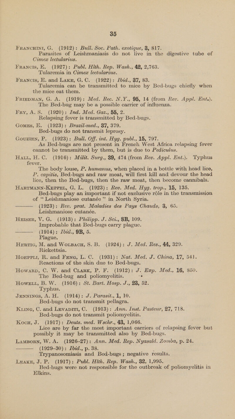 FRANCHINI, G. (1912): Bull. Soc. Path. exotique, 3, 817. Parasites of Leishmaniasis do not live in the digestive tube of Crumex lectularius. Franois, E. (1927): Publ. Hlth. Rep. Wash., 42, 2,763. Tularemia in Cimex lectularius. FRANCIS, E. and Lakn, G.C. (1922): Ibid., 37, 83. Tularemia can be transmitted to mice by Bed-bugs chiefly when the mice eat them. FRIEDMAN, G. A. (1919): Med. Rec. N.Y., 95, 14 (from Rev. Appl. Ent.). The Bed-bug may be a possible carrier of influenza. Fry, A. 8. (1920): Ind. Med. Gaz., 55, 2. Relapsing fever is transmitted by Bed-bugs. Gomss, E. (1923): Brazil-med., 37, 379. Bed-bugs do not transmit leprosy. Gouztmn, P. (1923): Bull. Off. int. Hyg. pubdl., 15, 797. As Bed-bugs are not present in French West Africa relapsing fever cannot be transmitted by them, but is due to Pediculus. Hatt, H.C. (1916): Milit. Surg., 39, 474 (from Rev. Appl. Ent.). Typhus fever. The body louse, P. humanus, when placed in a bottle with head lice, P. capitis, Bed-bugs and raw meat, will first kill and devour the head lice, then the Bed-bugs, then the raw meat, then become cannibals. HARTMANN-KEpPPEL, G. L. (1923): Rev. Med. Hyg. trop., 15, 135. Bed-bugs play an important if not exclusive réle in the transmission of ‘‘ Leishmaniose cutanée ”’ in North Syria. ——— (1923): Rev. prat. Maladies des Pays Chauds, 3, 65. Leishmaniose cutanée. Huiser, V.G. (1918): Phikpp. J. Sci., 8B, 109. Improbable that Bed-bugs carry plague. ——— (1914): Lbid., 9B, 5. ~~ Plague. Hertic, M. and Woxsacu, 8. B. (1924): J. Med. Res., 44, 329. Rickettsia. Hoerpru, R. and Fene, L. C. (1931): Nat. Med. J. China, 17, 541. Reactions of the skin due to Bed-bugs. Howarp, C. W. and Crark, P. F. (1912): J. Hup. Med., 16, 850. The Bed-bug and poliomyelitis. “° Howe, B. W. (1916): St. Bart. Hosp. J., 28, 52. Typhus. JENNINGS, A. H. (1914): J. Parasit., 1, 10. Bed-bugs do not transmit pellagra. Kune, C. and Levapiit, C. (1913): Ann. Inst. Pasteur, 27, 718. Bed-bugs do not transmit poliomyelitis. Kocu, J. (1917): Deuts. med. Wschr., 48, 1,066. Lice are by far the most important carriers of relapsing fever but possibly it may be transmitted also by Bed-bugs. Lamporn, W. A. (1926-27): Ann. Med. Rep. Nyasald. Zomba, p. 24. (1929-30): Lbid., p. 38. : Trypanosomiasis and Bed-bugs ; negative results. Leake, J. P. (1917): Publ. Hlth. Rep. Wash., 32, 1,995. Bed-bugs were not responsible for the outbreak of poliomyelitis in Elkins. 