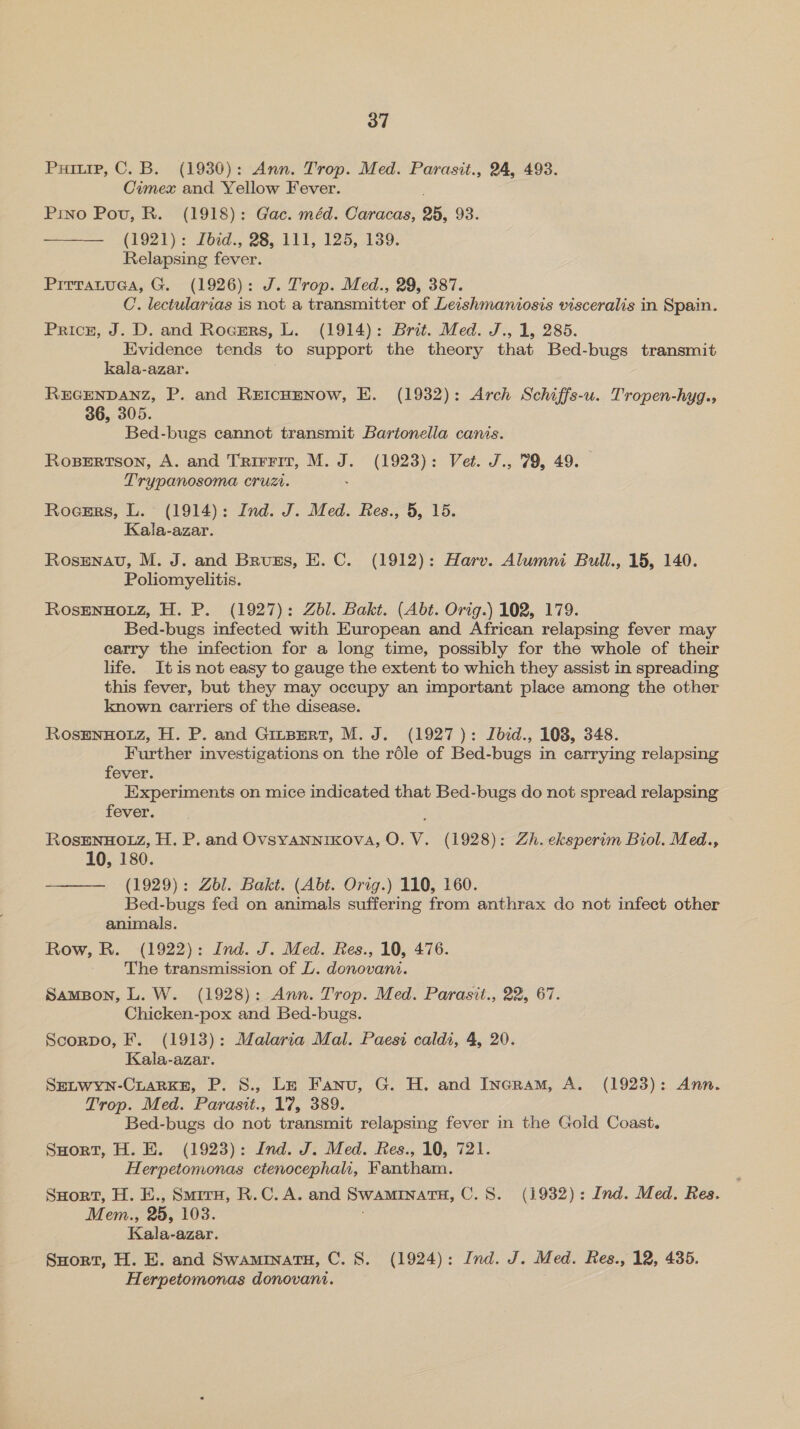 Puiurp, C. B. (1930): Ann. Trop. Med. Parasit., 24, 493. Cimex and Yellow Fever. . Pino Pov, R. (1918): Gac. méd. Caracas, 25, 93. (1921): fbed., 28,111, 125, 139. Relapsing fever. Pirrauuaa, G. (1926): J. Trop. Med., 29, 387. C. lectularias is not a transmitter of Leishmaniosis visceralis in Spain. Pricn, J. D. and Roczsrs, L. (1914): Brit. Med. J., 1, 285. Hividence tends to support the theory that Bed-bugs transmit kala-azar. REGENDANZ, P. and REICHENOW, EH. (1932): Arch Schiffs-u. Tropen-hyg., 36, 305. ; Bed-bugs cannot transmit Bartonella canis. RosBErRtson, A. and Trirrir, M. J. (1923): Vet. J., 79, 49. Trypanosoma cruzi. .  Roesrs, L. (1914): Ind. J. Med. Res., 5, 15. Kala-azar. Rosmnav, M. J. and Bruss, E. C. (1912): Harv. Alumni Bull., 15, 140. Poliomyelitis. RosENHOLZ, H. P. (1927): Zbl. Bakt. (Abt. Orig.) 102, 179. Bed-bugs infected with European and African relapsing fever may carry the infection for a long time, possibly for the whole of their life. Itis not easy to gauge the extent to which they assist in spreading this fever, but they may occupy an important place among the other known carriers of the disease. RosENHOLZ, H. P. and GinpertT, M. J. (1927): Ibid., 108, 348. Further investigations on the rdle of Bed-bugs in carrying relapsing fever. Experiments on mice indicated that Bed-bugs do not spread relapsing fever. RosENHOLZ, H. P. and Ovsyannikova, O. V. (1928): Zh. eksperim Biol. Med., 10, 180. ——— (1929): Zbl. Bakt. (Abt. Orig.) 110, 160. Bed-bugs fed on animals suffering from anthrax do not infect other animals. Row, R. (1922): Ind. J. Med. Res., 10, 476. The transmission of J. donovani. SamBon, L. W. (1928): Ann. Trop. Med. Parasit., 22, 67. Chicken-pox and Bed-bugs. Scorpo, F. (1913): Malaria Mal. Paesi caldi, 4, 20. Kala-azar. SELWYN-CLARKE, P. 8., Lz Fanu, G. H. and Ingram, A. (1923): Ann. Trop. Med. Parasit., 17, 389. Bed-bugs do not transmit relapsing fever in the Gold Coast. SHort, H. E. (1923): Ind. J. Med. Res., 10, 721. Herpetomonas ctenocephah, Fantham. SHort, H. E., Smrru, R.C. A. and SWAMINATH, C.S. (1932): Ind. Med. Res. Mem., 25, 108. Kala-azar. SHort, H. E. and SwamrnatH, C. 8S. (1924): Ind. J. Med. Res., 12, 435. Herpetomonas donovani.