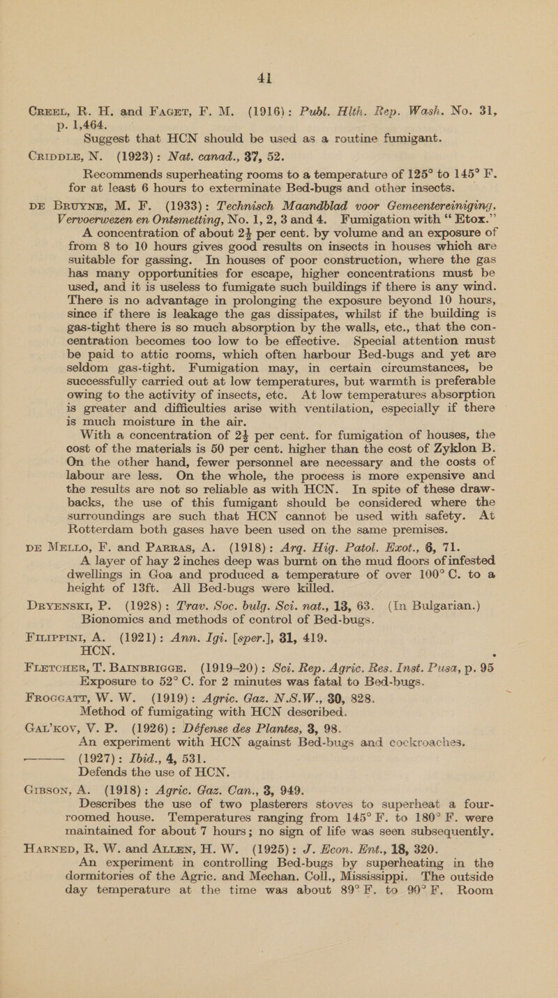 CrreeL, R. H. and Facet, F. M. (1916): Publ. Hlth. Rep. Wash. No. 31, p. 1,464. Suggest that HCN should be used as a routine fumigant. CrippLE, N. (1923): Nat. canad., 37, 52. Recommends superheating rooms to a temperature of 125° to 145° F. for at least 6 hours to exterminate Bed-bugs and other insects. DE Bruyne, M. F. (1933): Technisch Maandblad voor Giemeentereinging, Vervoerwezen en Ontsmetting, No.1,2,3and4. Fumigation with ‘* Etox.”’ A concentration of about 24 per cent. by volume and an exposure of from 8 to 10 hours gives good results on insects in houses which are suitable for gassmg. In houses of poor construction, where the gas has many opportunities for escape, higher concentrations must be used, and it is useless to fumigate such buildings if there is any wind. There is no advantage in prolonging the exposure beyond 10 hours, since if there is leakage the gas dissipates, whilst if the building is gas-tight there is so much absorption by the walls, etc., that the con- centration becomes too low to be effective. Special attention must be paid to attic rooms, which often harbour Bed-bugs and yet are seldom gas-tight. Fumigation may, in certain circumstances, be successfully carried out at low temperatures, but warmth is preferable owing to the activity of insects, etc. At low temperatures absorption is greater and difficulties arise with ventilation, especially if there is much moisture in the air. With a concentration of 24 per cent. for fumigation of houses, the cost of the materials is 50 per cent. higher than the cost of Zyklon B. On the other hand, fewer personnel are necessary and the costs of labour are less. On the whole, the process is more expensive and the results are not so reliable as with HCN. In spite of these draw- backs, the use of this fumigant should be considered where the surroundings are such that HCN cannot be used with safety. At Rotterdam both gases have been used on the same premises. DE Metxo, F. and Parras, A. (1918): Arg. Hig. Patol. Exot., 6, 71. A layer of hay 2 inches deep was burnt on the mud floors of infested dwellings in Goa and produced a temperature of over 100°C. to a height of 13ft. All Bed-bugs were killed. DrRyYENSKI, P. (1928): Trav. Soc. bulg. Sci. nat., 18, 63. (In Bulgarian.) Bionomics and methods of control of Bed-bugs. Fiurppini, A. (1921): Ann. Igi. [sper.], 81, 419. HCN. ; FLetTcHER, T. BAINBRIGGE. (1919-20): Sct. Rep. Agric. Res. Inst. Pusa, p. 95 Exposure to 52°C. for 2 minutes was fatal to Bed-bugs. Froceatr, W. W. (1919): Agric. Gaz. N.S.W., 30, 828. Method of fumigating with HCN described. Gav’Kov, V. P. (1926): Défense des Plantes, 3, 98. An experiment with HCN against Bed-bugs and cockroaches. —— (1927): Ibid., 4, 531. Defends the use of HCN. Grsson, A. (1918): Agric. Gaz. Can., 3, 949. Describes the use of two plasterers stoves to superheat a four- roomed house. Temperatures ranging from 145° F. to 180° F. were maintained for about 7 hours; no sign of life was seen subsequently. HaRNED, R. W. and Atten, H.W. (1925): J. Econ. Hnt., 18, 320. An experiment in controlling Bed-bugs by superheating in the dormitories of the Agric. and Mechan. Coll., Mississippi. The outside day temperature at the time was about 89°F. to 90°F, Room